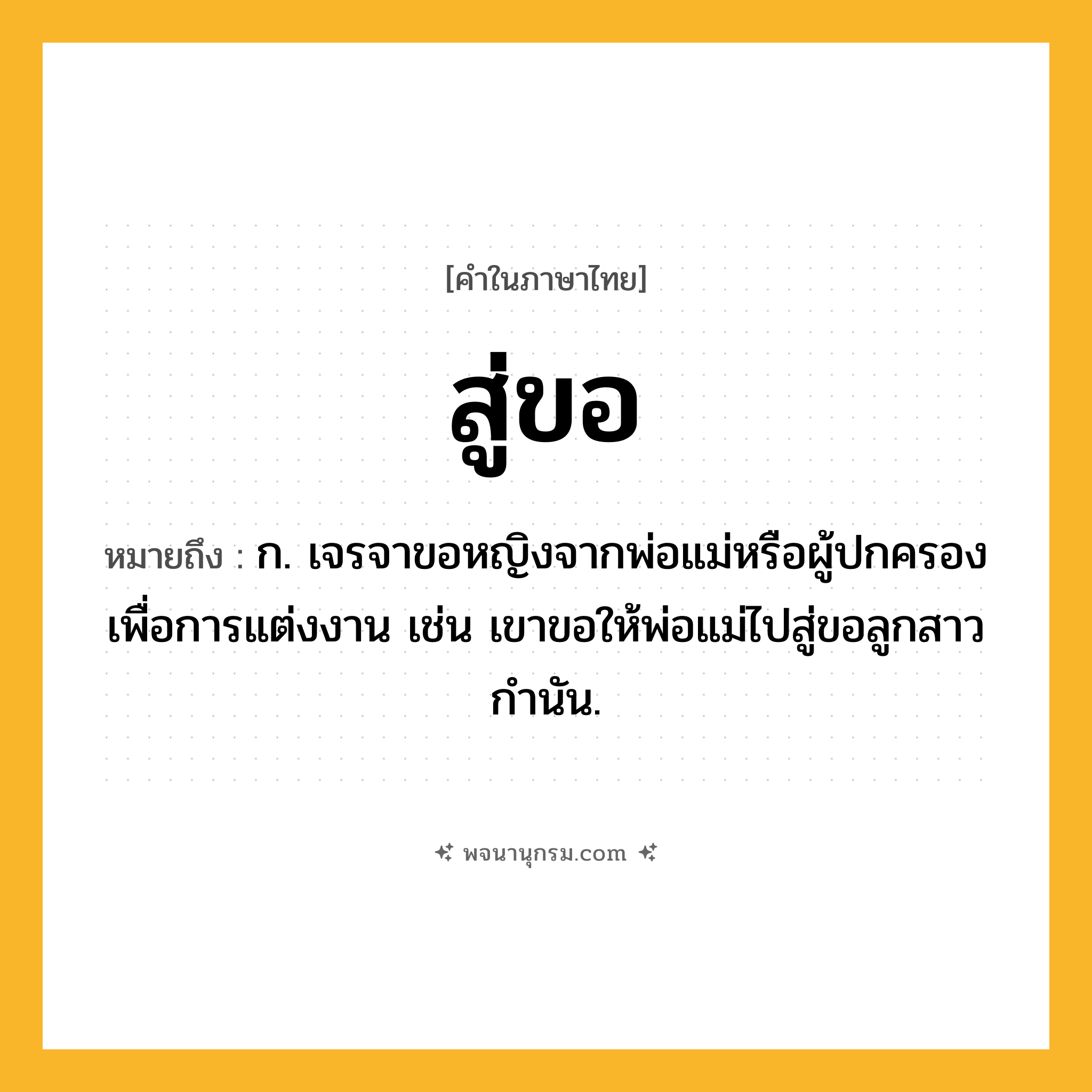 สู่ขอ ความหมาย หมายถึงอะไร?, คำในภาษาไทย สู่ขอ หมายถึง ก. เจรจาขอหญิงจากพ่อแม่หรือผู้ปกครองเพื่อการแต่งงาน เช่น เขาขอให้พ่อแม่ไปสู่ขอลูกสาวกำนัน.