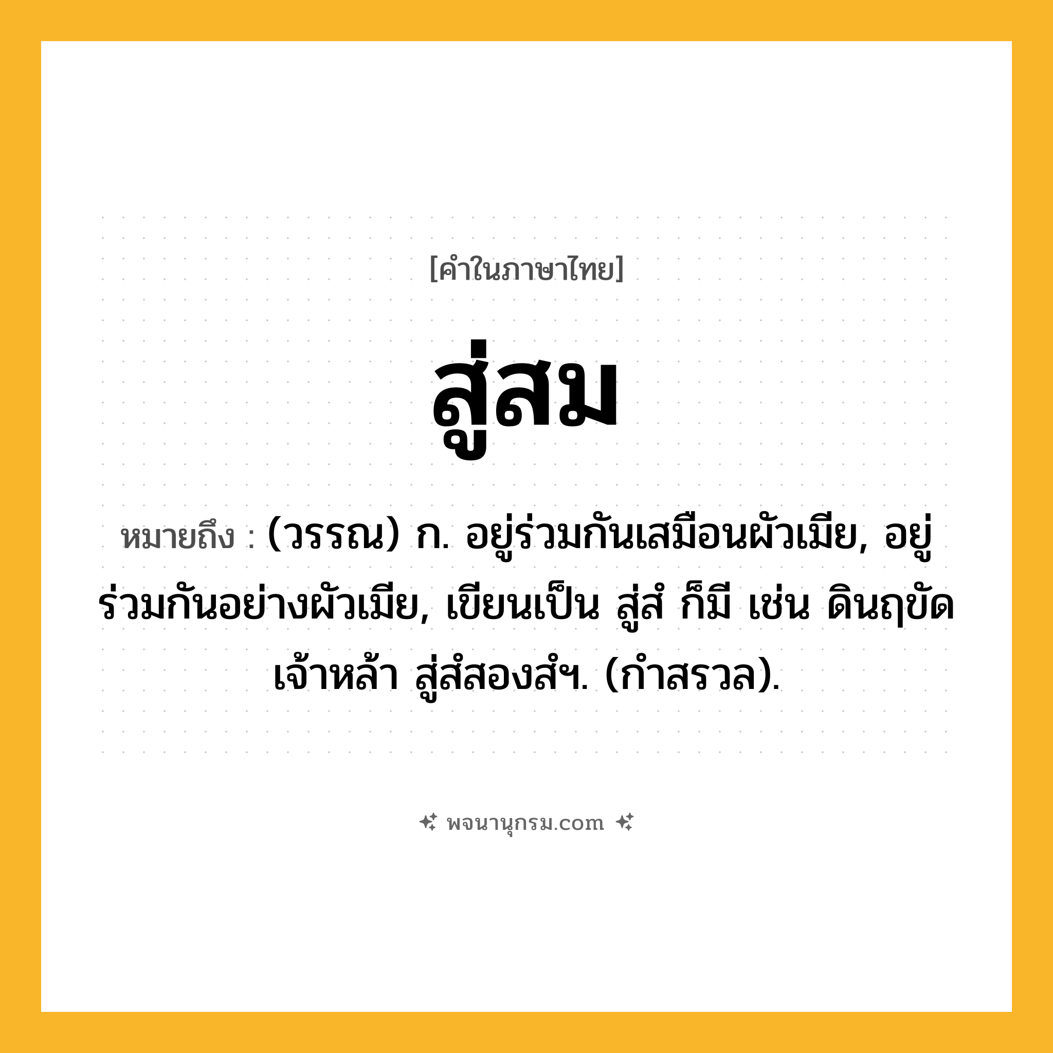 สู่สม ความหมาย หมายถึงอะไร?, คำในภาษาไทย สู่สม หมายถึง (วรรณ) ก. อยู่ร่วมกันเสมือนผัวเมีย, อยู่ร่วมกันอย่างผัวเมีย, เขียนเป็น สู่สํ ก็มี เช่น ดินฤขัดเจ้าหล้า สู่สํสองสํฯ. (กำสรวล).