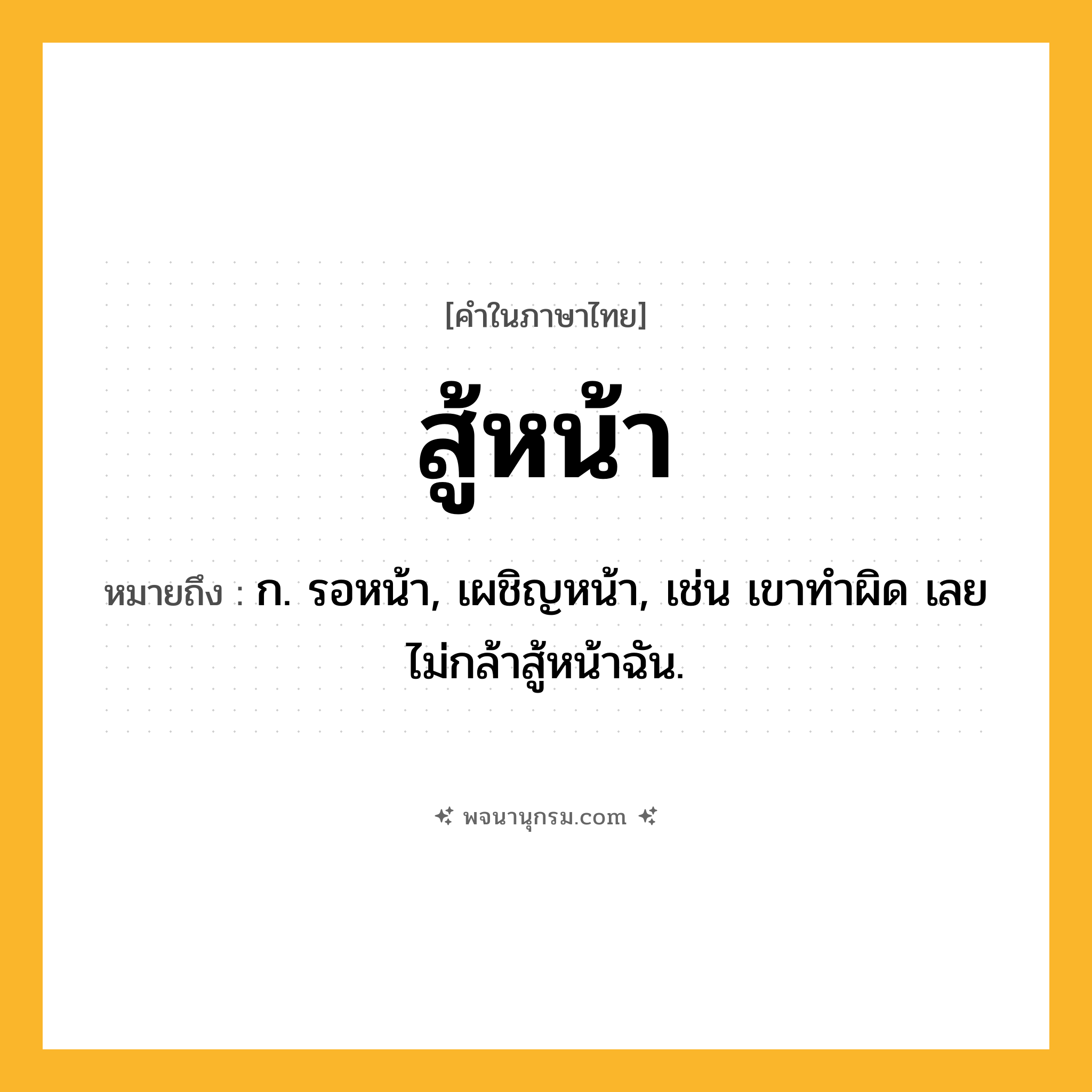 สู้หน้า ความหมาย หมายถึงอะไร?, คำในภาษาไทย สู้หน้า หมายถึง ก. รอหน้า, เผชิญหน้า, เช่น เขาทำผิด เลยไม่กล้าสู้หน้าฉัน.
