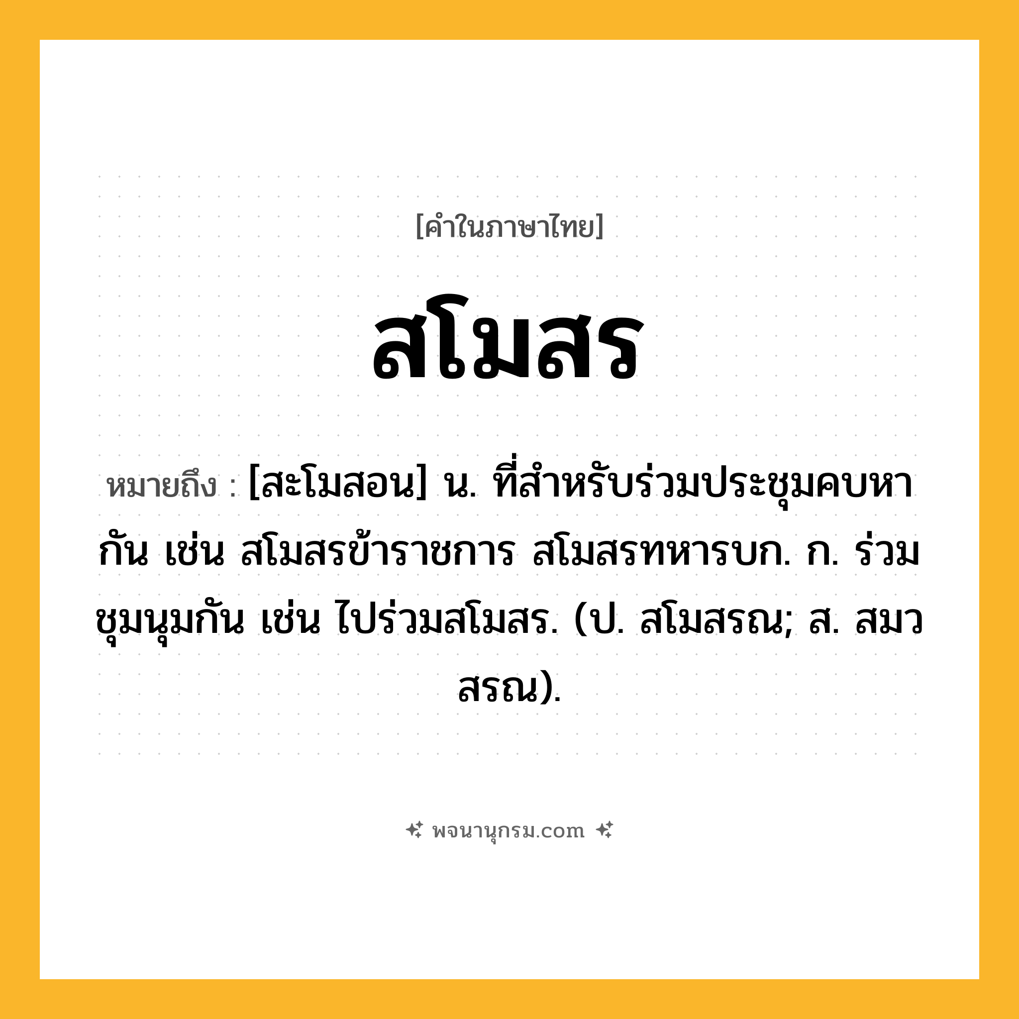สโมสร ความหมาย หมายถึงอะไร?, คำในภาษาไทย สโมสร หมายถึง [สะโมสอน] น. ที่สําหรับร่วมประชุมคบหากัน เช่น สโมสรข้าราชการ สโมสรทหารบก. ก. ร่วมชุมนุมกัน เช่น ไปร่วมสโมสร. (ป. สโมสรณ; ส. สมวสรณ).