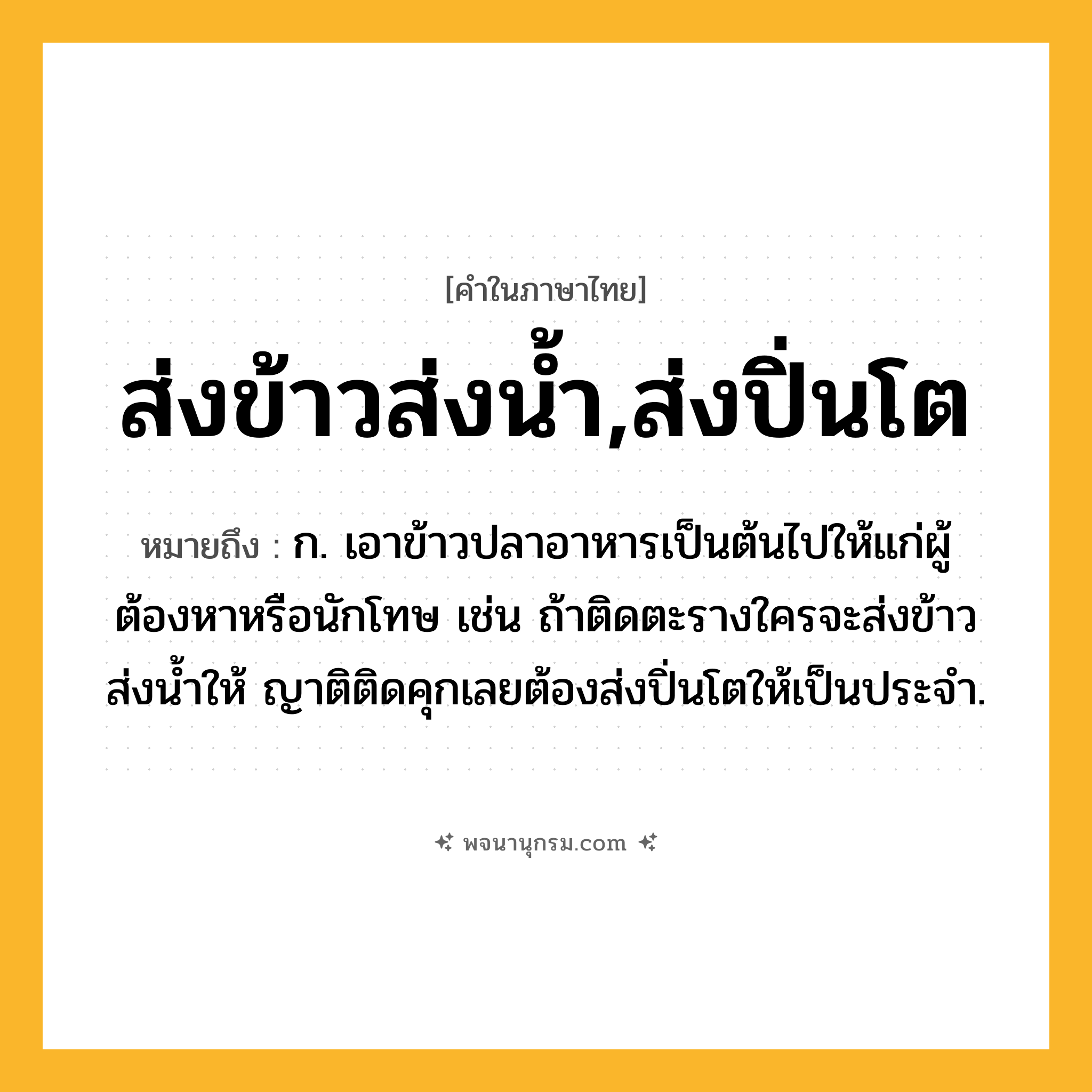 ส่งข้าวส่งน้ำ,ส่งปิ่นโต ความหมาย หมายถึงอะไร?, คำในภาษาไทย ส่งข้าวส่งน้ำ,ส่งปิ่นโต หมายถึง ก. เอาข้าวปลาอาหารเป็นต้นไปให้แก่ผู้ต้องหาหรือนักโทษ เช่น ถ้าติดตะรางใครจะส่งข้าวส่งน้ำให้ ญาติติดคุกเลยต้องส่งปิ่นโตให้เป็นประจำ.