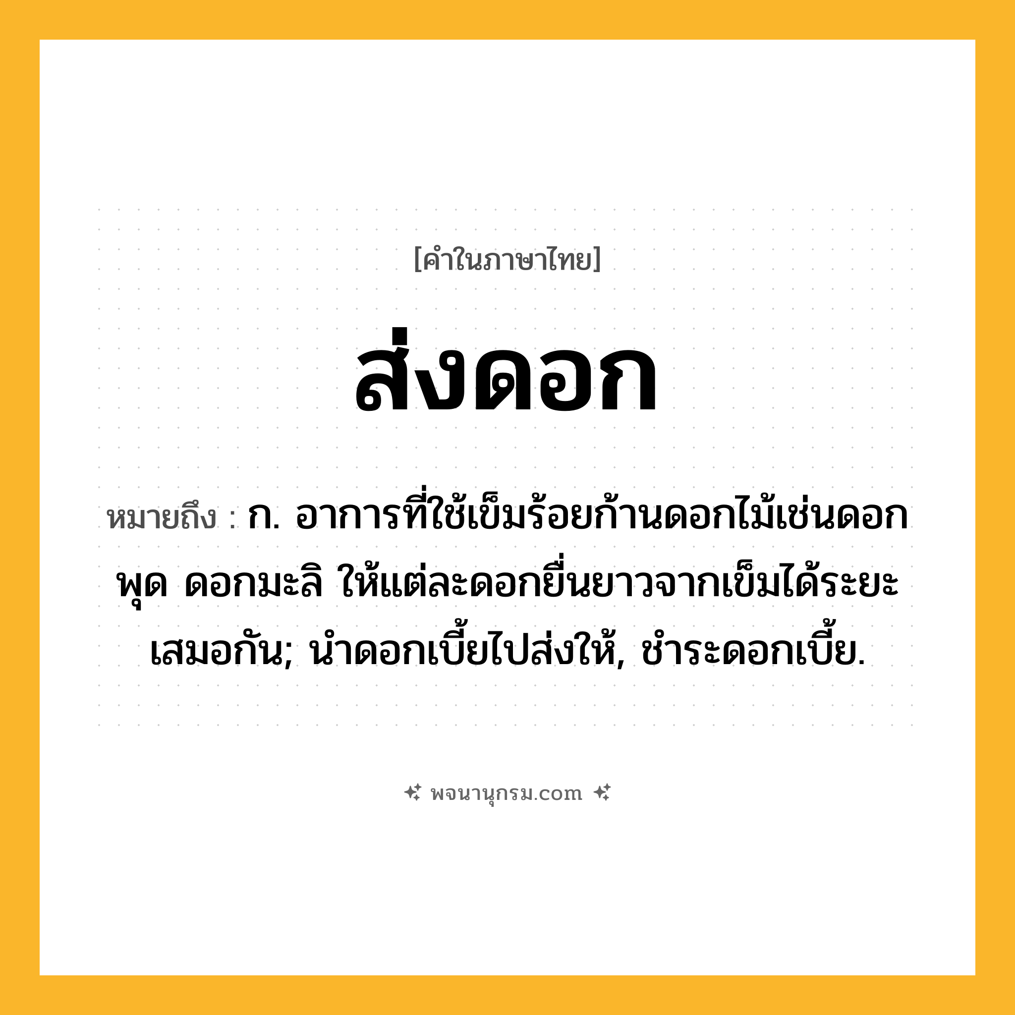 ส่งดอก ความหมาย หมายถึงอะไร?, คำในภาษาไทย ส่งดอก หมายถึง ก. อาการที่ใช้เข็มร้อยก้านดอกไม้เช่นดอกพุด ดอกมะลิ ให้แต่ละดอกยื่นยาวจากเข็มได้ระยะเสมอกัน; นําดอกเบี้ยไปส่งให้, ชําระดอกเบี้ย.
