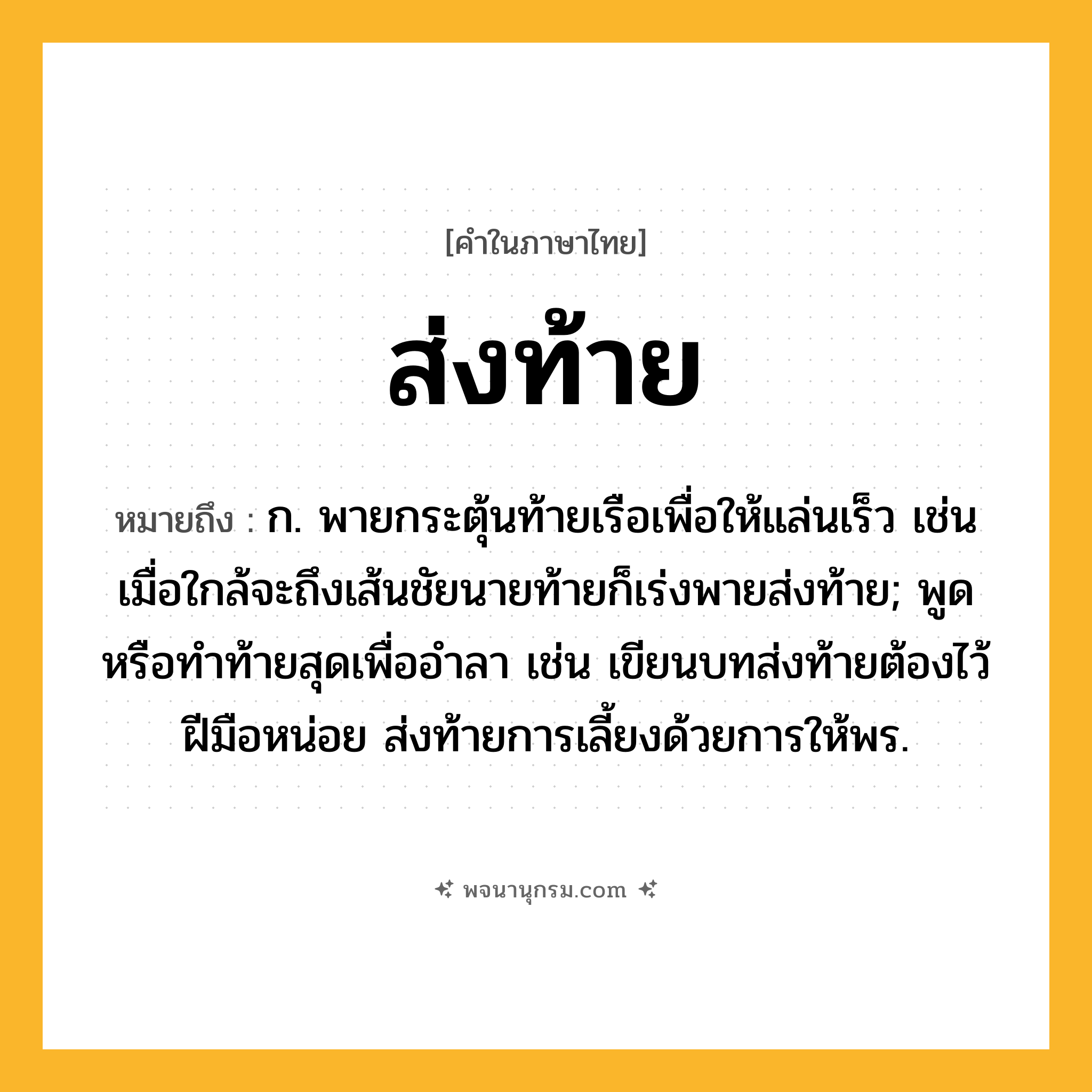 ส่งท้าย ความหมาย หมายถึงอะไร?, คำในภาษาไทย ส่งท้าย หมายถึง ก. พายกระตุ้นท้ายเรือเพื่อให้แล่นเร็ว เช่น เมื่อใกล้จะถึงเส้นชัยนายท้ายก็เร่งพายส่งท้าย; พูดหรือทําท้ายสุดเพื่ออําลา เช่น เขียนบทส่งท้ายต้องไว้ฝีมือหน่อย ส่งท้ายการเลี้ยงด้วยการให้พร.
