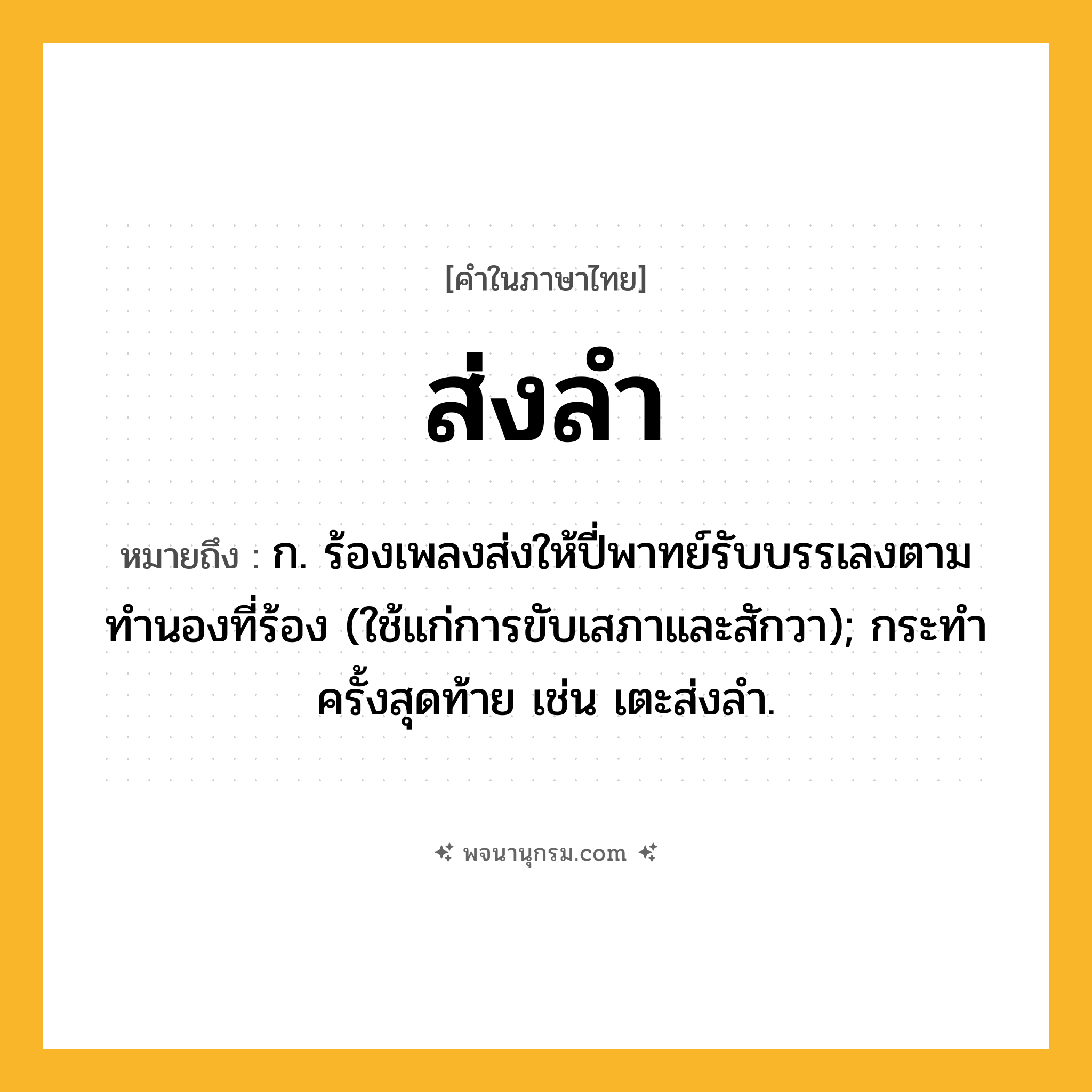 ส่งลำ ความหมาย หมายถึงอะไร?, คำในภาษาไทย ส่งลำ หมายถึง ก. ร้องเพลงส่งให้ปี่พาทย์รับบรรเลงตามทํานองที่ร้อง (ใช้แก่การขับเสภาและสักวา); กระทําครั้งสุดท้าย เช่น เตะส่งลำ.