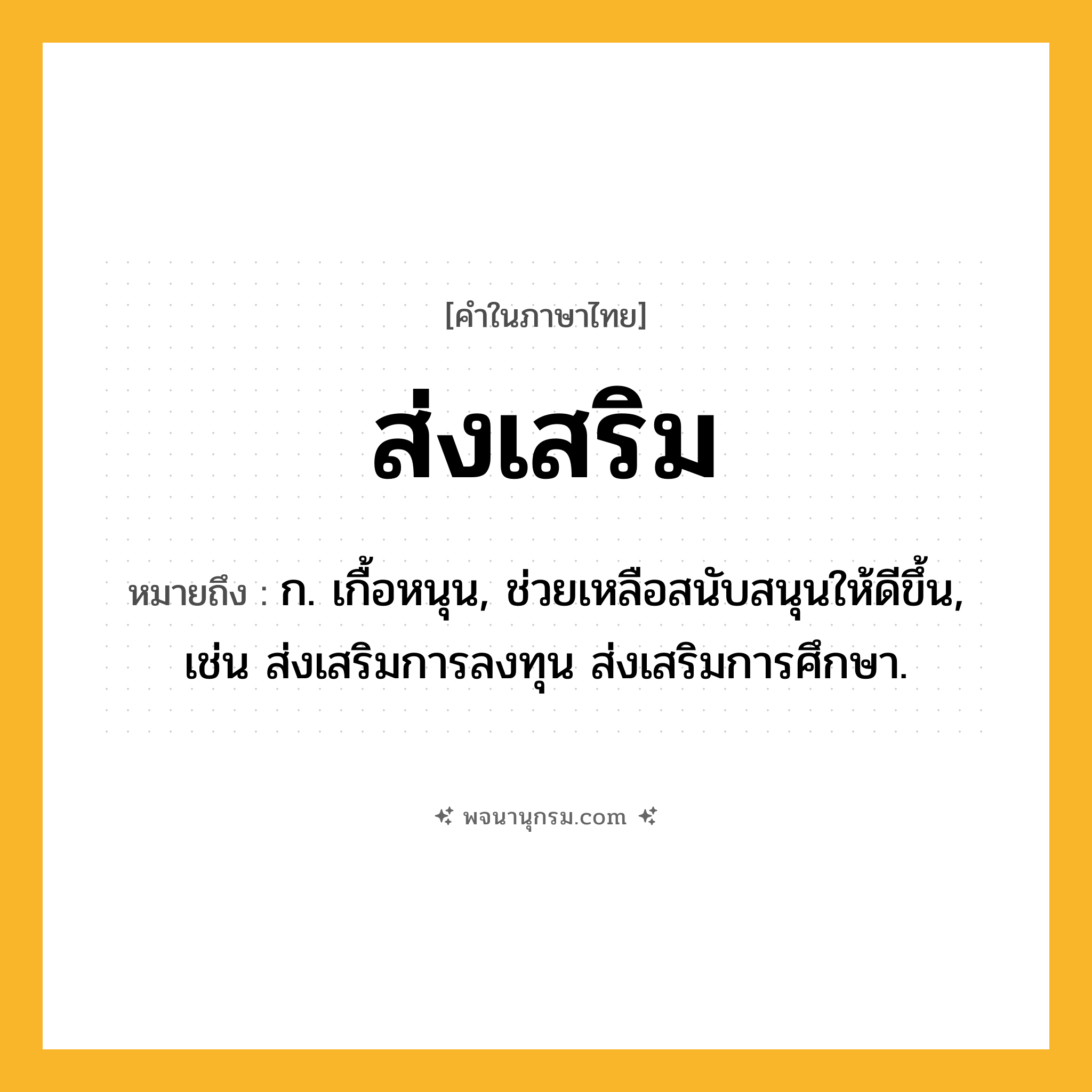 ส่งเสริม ความหมาย หมายถึงอะไร?, คำในภาษาไทย ส่งเสริม หมายถึง ก. เกื้อหนุน, ช่วยเหลือสนับสนุนให้ดีขึ้น, เช่น ส่งเสริมการลงทุน ส่งเสริมการศึกษา.