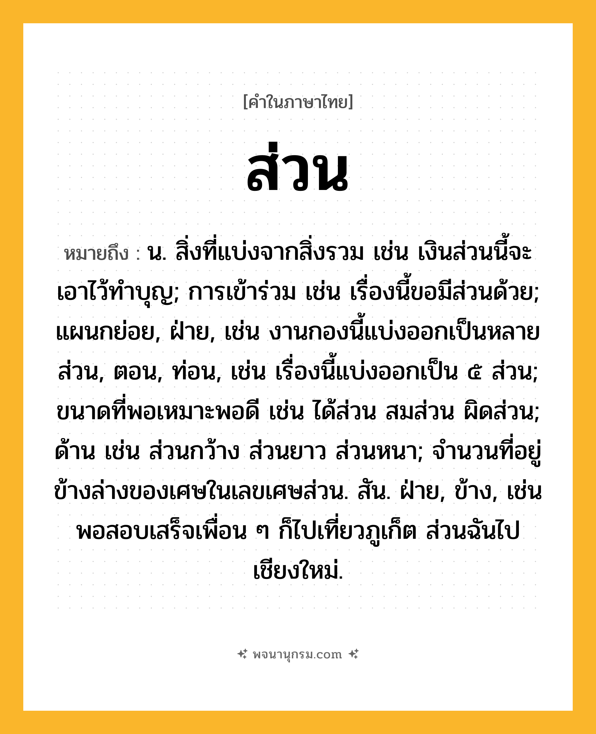 ส่วน ความหมาย หมายถึงอะไร?, คำในภาษาไทย ส่วน หมายถึง น. สิ่งที่แบ่งจากสิ่งรวม เช่น เงินส่วนนี้จะเอาไว้ทําบุญ; การเข้าร่วม เช่น เรื่องนี้ขอมีส่วนด้วย; แผนกย่อย, ฝ่าย, เช่น งานกองนี้แบ่งออกเป็นหลายส่วน, ตอน, ท่อน, เช่น เรื่องนี้แบ่งออกเป็น ๕ ส่วน; ขนาดที่พอเหมาะพอดี เช่น ได้ส่วน สมส่วน ผิดส่วน; ด้าน เช่น ส่วนกว้าง ส่วนยาว ส่วนหนา; จำนวนที่อยู่ข้างล่างของเศษในเลขเศษส่วน. สัน. ฝ่าย, ข้าง, เช่น พอสอบเสร็จเพื่อน ๆ ก็ไปเที่ยวภูเก็ต ส่วนฉันไปเชียงใหม่.