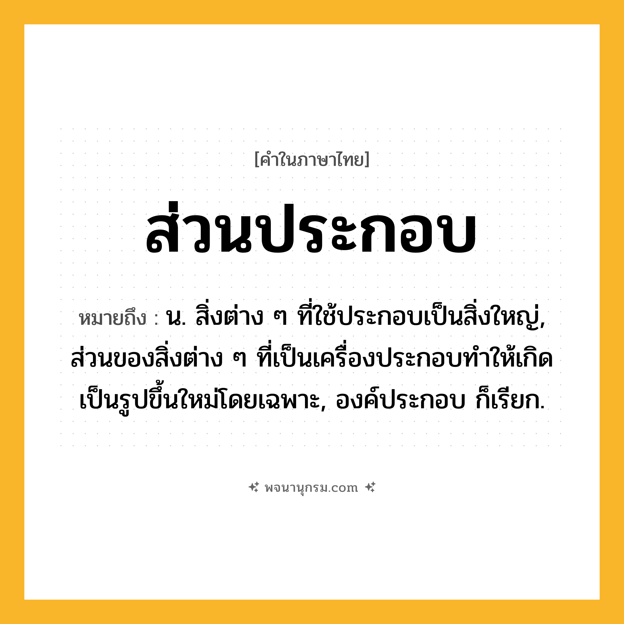 ส่วนประกอบ ความหมาย หมายถึงอะไร?, คำในภาษาไทย ส่วนประกอบ หมายถึง น. สิ่งต่าง ๆ ที่ใช้ประกอบเป็นสิ่งใหญ่, ส่วนของสิ่งต่าง ๆ ที่เป็นเครื่องประกอบทําให้เกิดเป็นรูปขึ้นใหม่โดยเฉพาะ, องค์ประกอบ ก็เรียก.