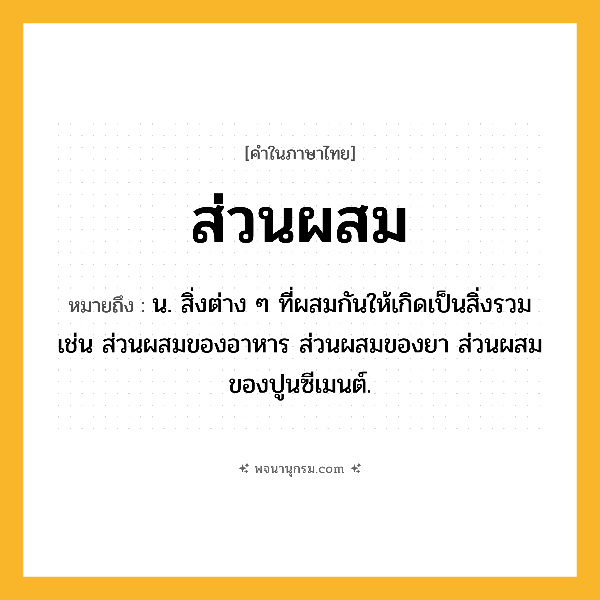 ส่วนผสม ความหมาย หมายถึงอะไร?, คำในภาษาไทย ส่วนผสม หมายถึง น. สิ่งต่าง ๆ ที่ผสมกันให้เกิดเป็นสิ่งรวม เช่น ส่วนผสมของอาหาร ส่วนผสมของยา ส่วนผสมของปูนซีเมนต์.