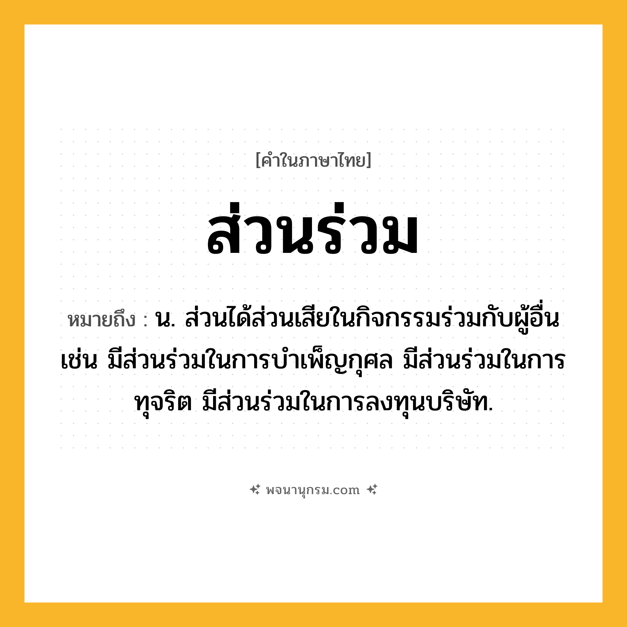 ส่วนร่วม ความหมาย หมายถึงอะไร?, คำในภาษาไทย ส่วนร่วม หมายถึง น. ส่วนได้ส่วนเสียในกิจกรรมร่วมกับผู้อื่น เช่น มีส่วนร่วมในการบำเพ็ญกุศล มีส่วนร่วมในการทุจริต มีส่วนร่วมในการลงทุนบริษัท.