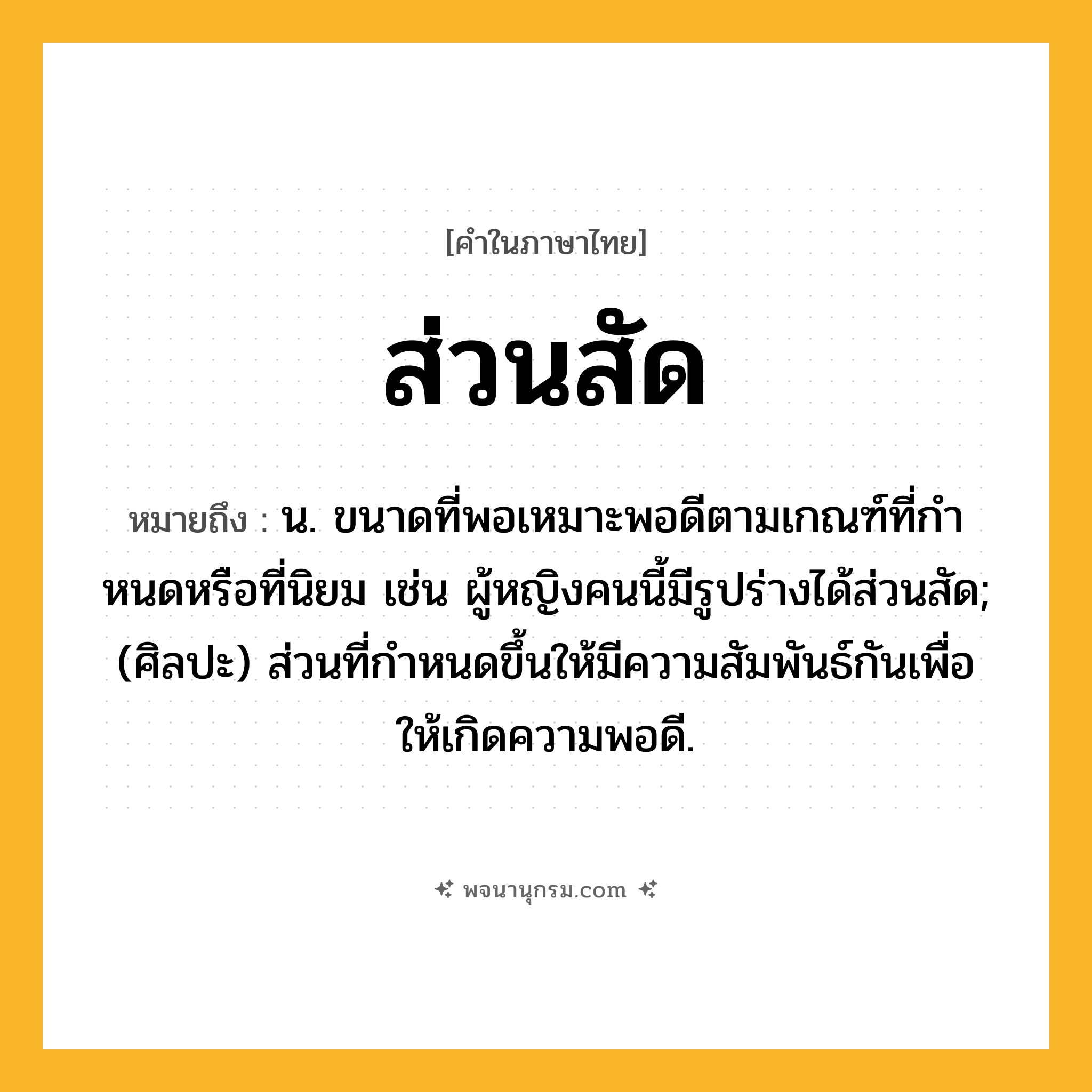 ส่วนสัด ความหมาย หมายถึงอะไร?, คำในภาษาไทย ส่วนสัด หมายถึง น. ขนาดที่พอเหมาะพอดีตามเกณฑ์ที่กําหนดหรือที่นิยม เช่น ผู้หญิงคนนี้มีรูปร่างได้ส่วนสัด; (ศิลปะ) ส่วนที่กําหนดขึ้นให้มีความสัมพันธ์กันเพื่อให้เกิดความพอดี.