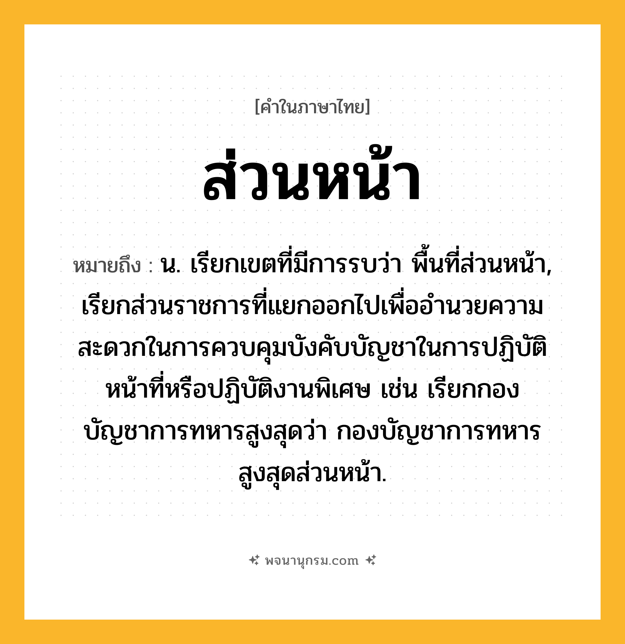 ส่วนหน้า ความหมาย หมายถึงอะไร?, คำในภาษาไทย ส่วนหน้า หมายถึง น. เรียกเขตที่มีการรบว่า พื้นที่ส่วนหน้า, เรียกส่วนราชการที่แยกออกไปเพื่ออํานวยความสะดวกในการควบคุมบังคับบัญชาในการปฏิบัติหน้าที่หรือปฏิบัติงานพิเศษ เช่น เรียกกองบัญชาการทหารสูงสุดว่า กองบัญชาการทหารสูงสุดส่วนหน้า.