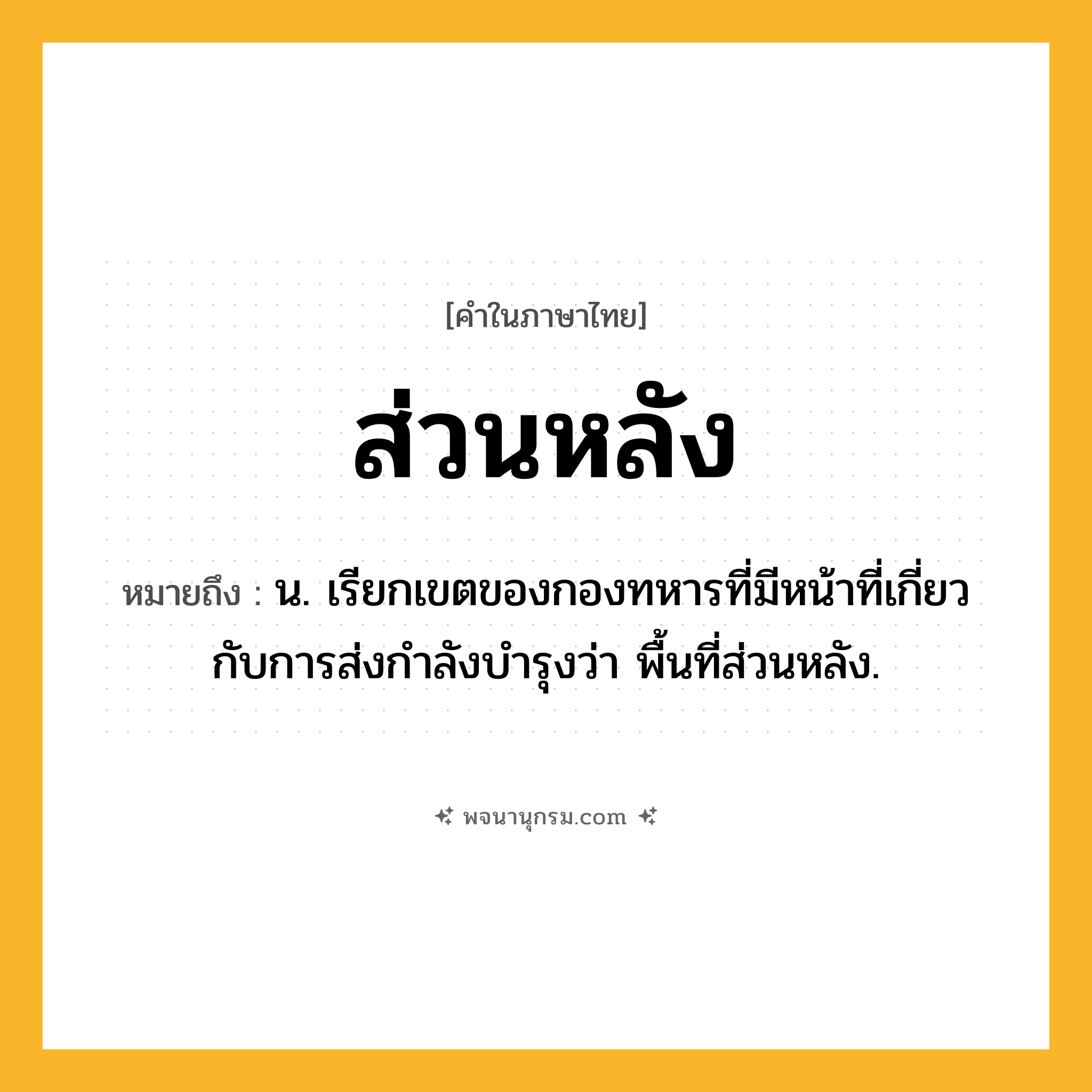 ส่วนหลัง ความหมาย หมายถึงอะไร?, คำในภาษาไทย ส่วนหลัง หมายถึง น. เรียกเขตของกองทหารที่มีหน้าที่เกี่ยวกับการส่งกําลังบํารุงว่า พื้นที่ส่วนหลัง.