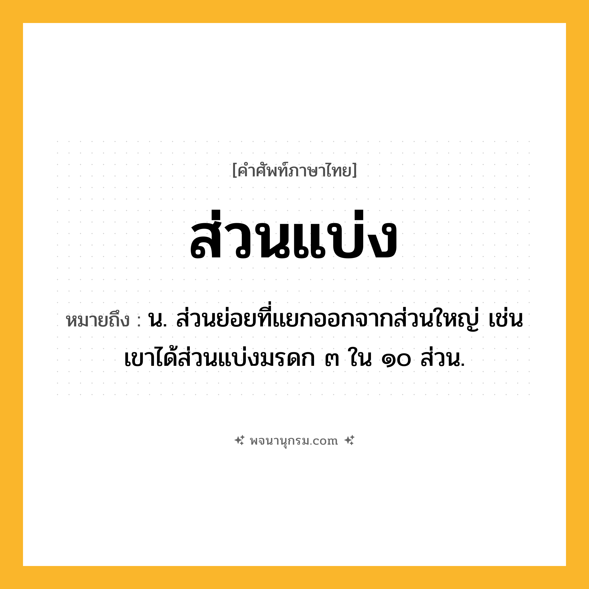 ส่วนแบ่ง ความหมาย หมายถึงอะไร?, คำในภาษาไทย ส่วนแบ่ง หมายถึง น. ส่วนย่อยที่แยกออกจากส่วนใหญ่ เช่น เขาได้ส่วนแบ่งมรดก ๓ ใน ๑๐ ส่วน.