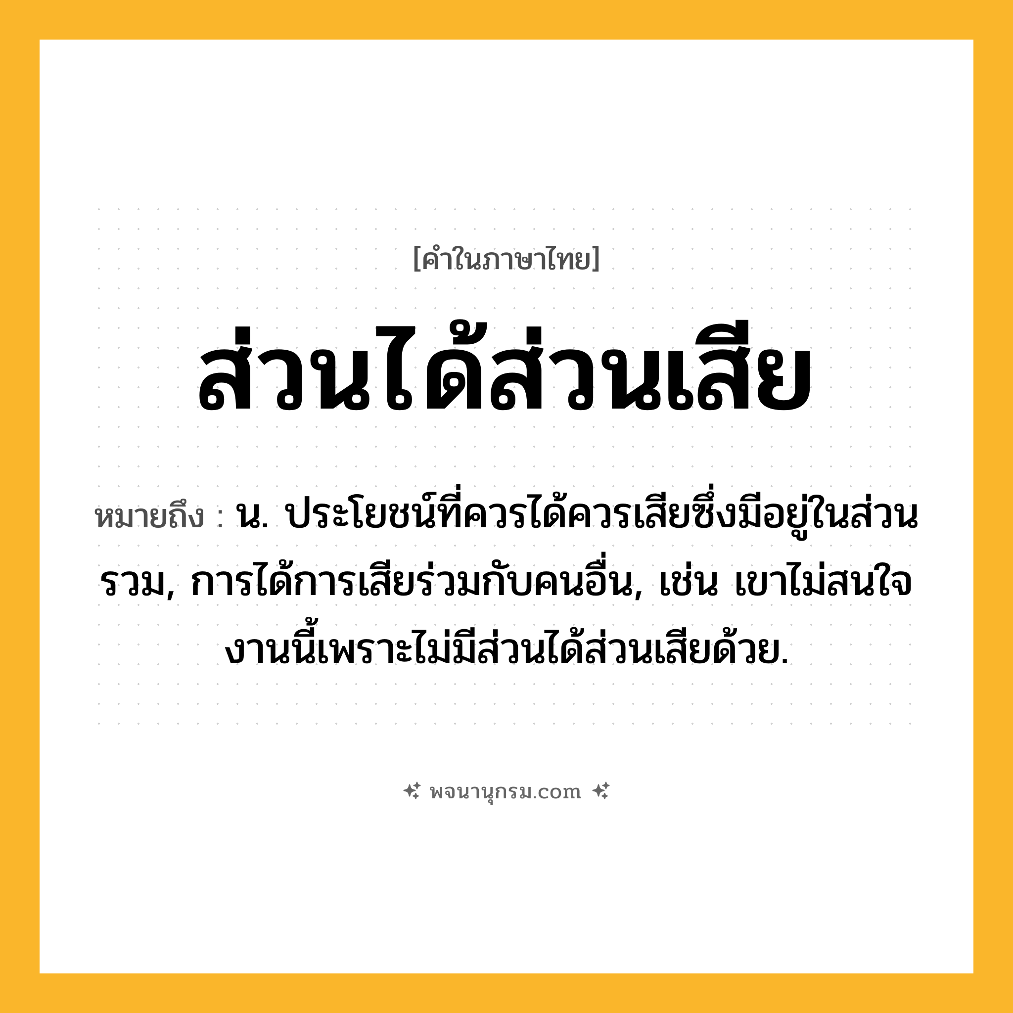 ส่วนได้ส่วนเสีย ความหมาย หมายถึงอะไร?, คำในภาษาไทย ส่วนได้ส่วนเสีย หมายถึง น. ประโยชน์ที่ควรได้ควรเสียซึ่งมีอยู่ในส่วนรวม, การได้การเสียร่วมกับคนอื่น, เช่น เขาไม่สนใจงานนี้เพราะไม่มีส่วนได้ส่วนเสียด้วย.