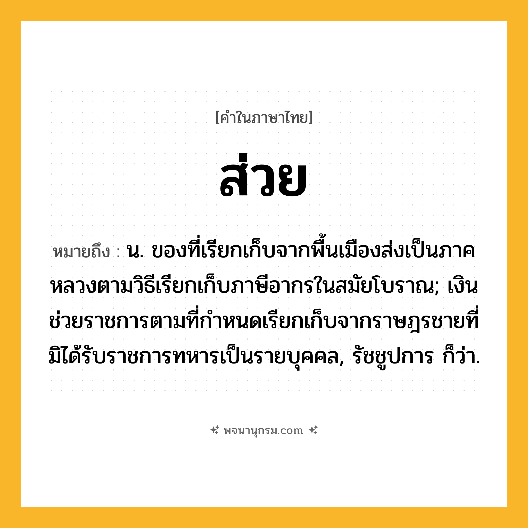 ส่วย ความหมาย หมายถึงอะไร?, คำในภาษาไทย ส่วย หมายถึง น. ของที่เรียกเก็บจากพื้นเมืองส่งเป็นภาคหลวงตามวิธีเรียกเก็บภาษีอากรในสมัยโบราณ; เงินช่วยราชการตามที่กําหนดเรียกเก็บจากราษฎรชายที่มิได้รับราชการทหารเป็นรายบุคคล, รัชชูปการ ก็ว่า.