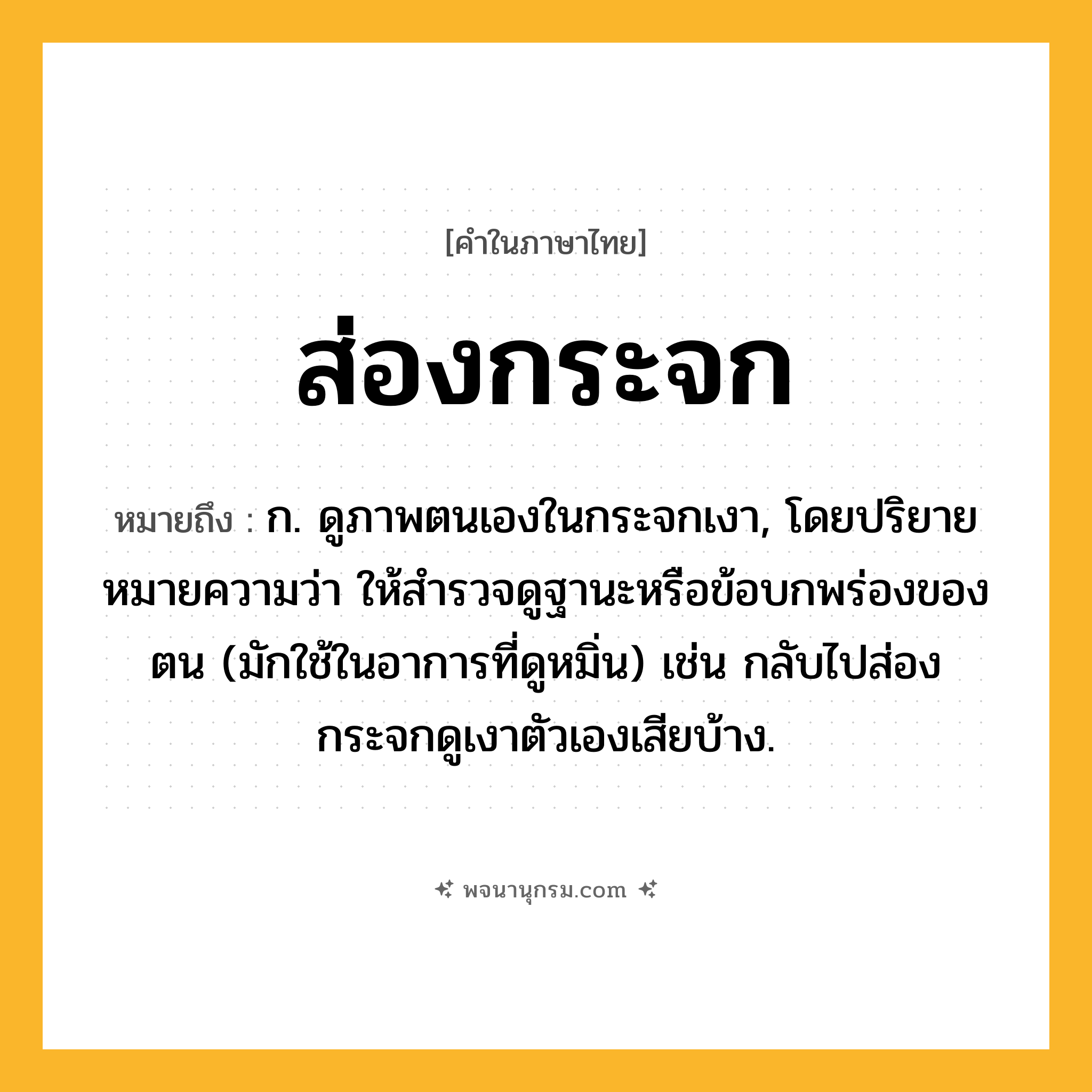 ส่องกระจก ความหมาย หมายถึงอะไร?, คำในภาษาไทย ส่องกระจก หมายถึง ก. ดูภาพตนเองในกระจกเงา, โดยปริยายหมายความว่า ให้สำรวจดูฐานะหรือข้อบกพร่องของตน (มักใช้ในอาการที่ดูหมิ่น) เช่น กลับไปส่องกระจกดูเงาตัวเองเสียบ้าง.