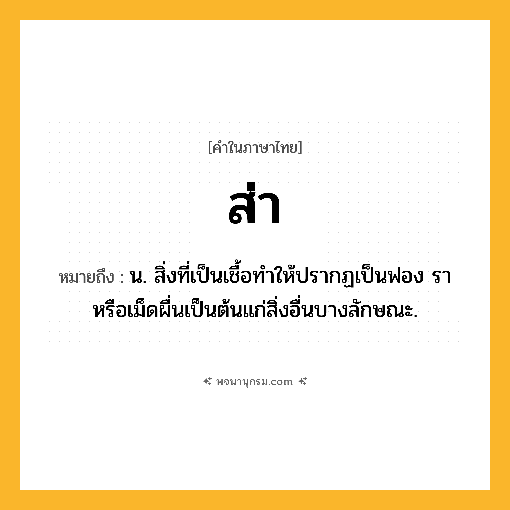 ส่า ความหมาย หมายถึงอะไร?, คำในภาษาไทย ส่า หมายถึง น. สิ่งที่เป็นเชื้อทําให้ปรากฏเป็นฟอง รา หรือเม็ดผื่นเป็นต้นแก่สิ่งอื่นบางลักษณะ.
