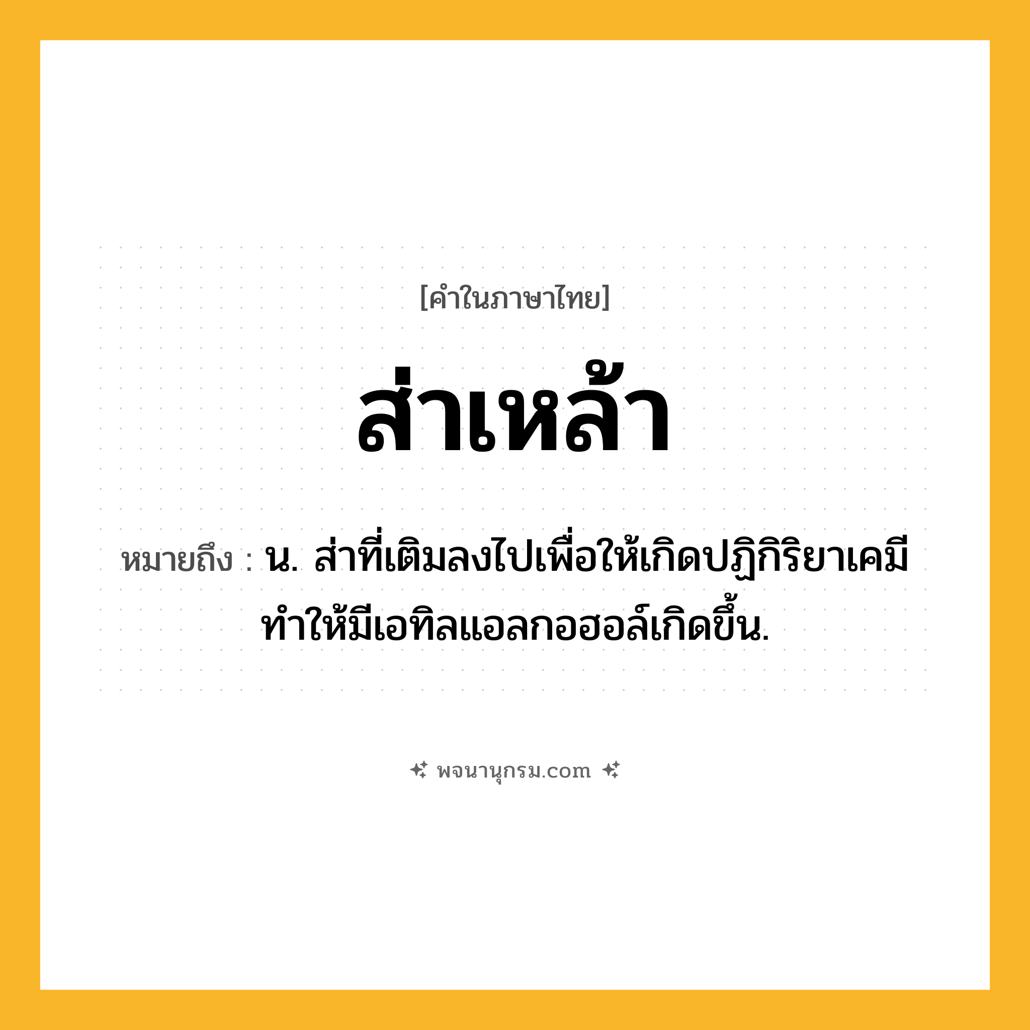 ส่าเหล้า ความหมาย หมายถึงอะไร?, คำในภาษาไทย ส่าเหล้า หมายถึง น. ส่าที่เติมลงไปเพื่อให้เกิดปฏิกิริยาเคมี ทำให้มีเอทิลแอลกอฮอล์เกิดขึ้น.