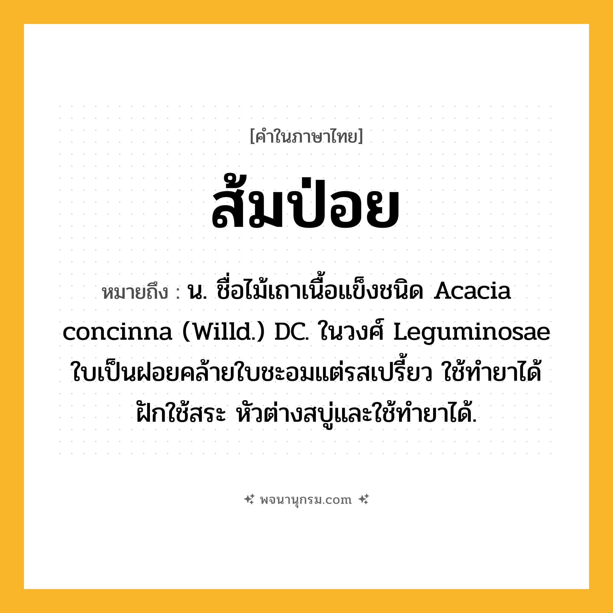 ส้มป่อย ความหมาย หมายถึงอะไร?, คำในภาษาไทย ส้มป่อย หมายถึง น. ชื่อไม้เถาเนื้อแข็งชนิด Acacia concinna (Willd.) DC. ในวงศ์ Leguminosae ใบเป็นฝอยคล้ายใบชะอมแต่รสเปรี้ยว ใช้ทํายาได้ ฝักใช้สระ หัวต่างสบู่และใช้ทํายาได้.