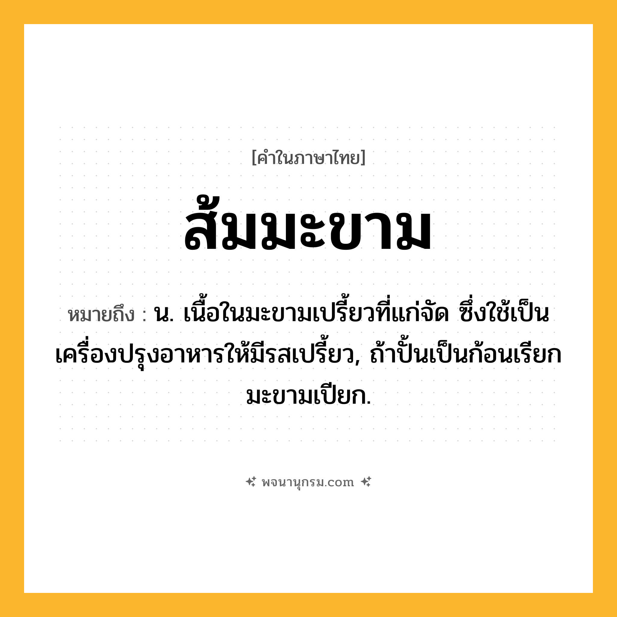 ส้มมะขาม ความหมาย หมายถึงอะไร?, คำในภาษาไทย ส้มมะขาม หมายถึง น. เนื้อในมะขามเปรี้ยวที่แก่จัด ซึ่งใช้เป็นเครื่องปรุงอาหารให้มีรสเปรี้ยว, ถ้าปั้นเป็นก้อนเรียก มะขามเปียก.