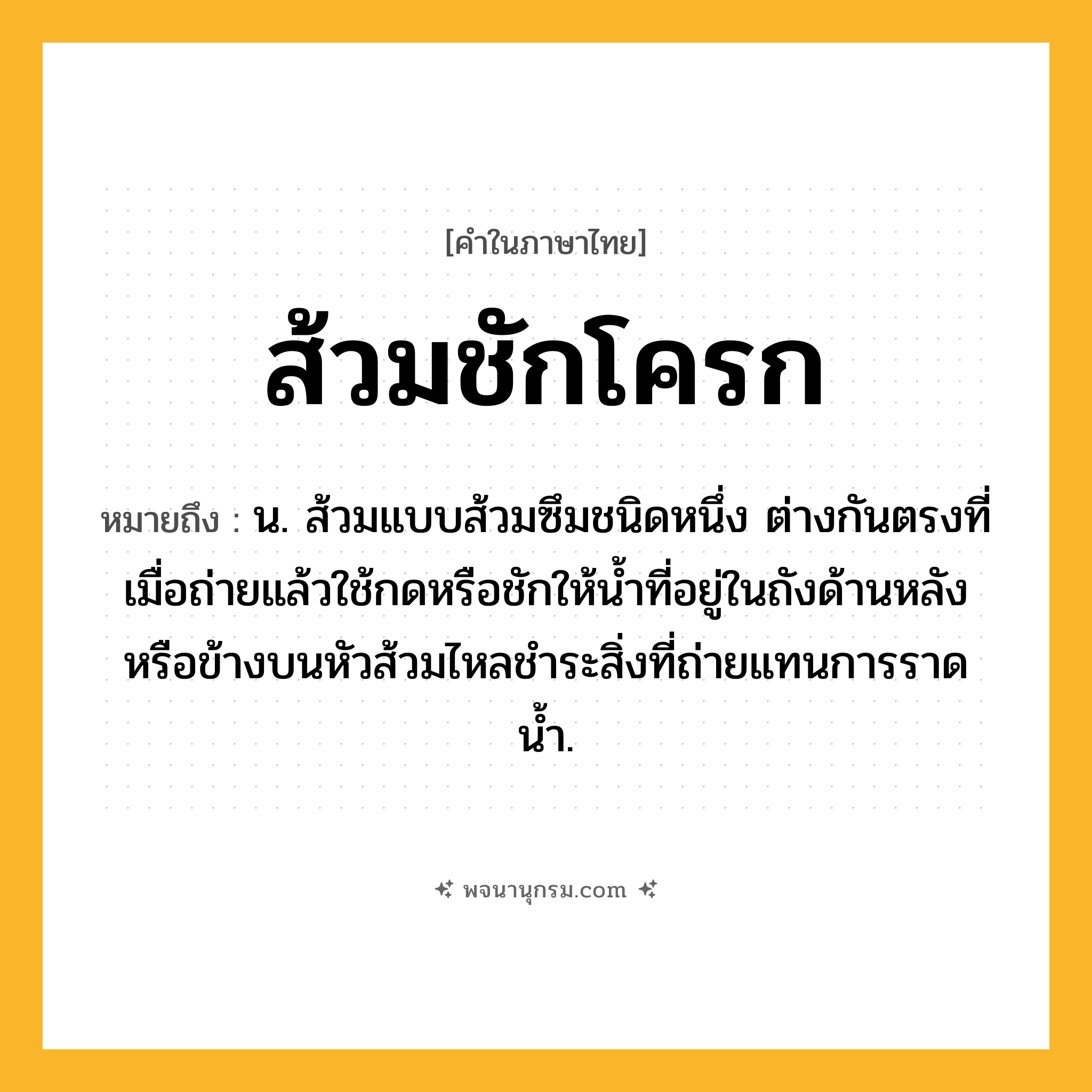 ส้วมชักโครก ความหมาย หมายถึงอะไร?, คำในภาษาไทย ส้วมชักโครก หมายถึง น. ส้วมแบบส้วมซึมชนิดหนึ่ง ต่างกันตรงที่เมื่อถ่ายแล้วใช้กดหรือชักให้น้ำที่อยู่ในถังด้านหลังหรือข้างบนหัวส้วมไหลชำระสิ่งที่ถ่ายแทนการราดน้ำ.