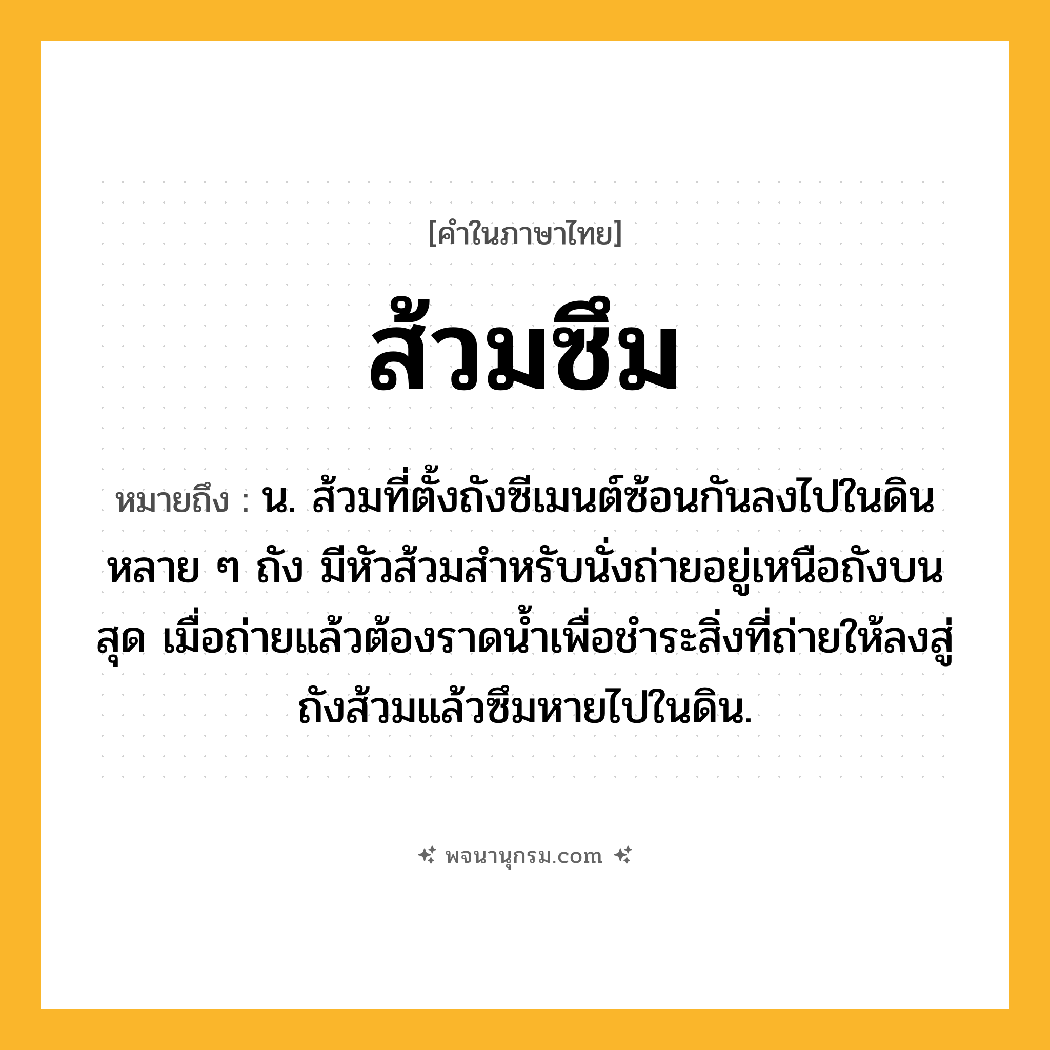 ส้วมซึม ความหมาย หมายถึงอะไร?, คำในภาษาไทย ส้วมซึม หมายถึง น. ส้วมที่ตั้งถังซีเมนต์ซ้อนกันลงไปในดินหลาย ๆ ถัง มีหัวส้วมสำหรับนั่งถ่ายอยู่เหนือถังบนสุด เมื่อถ่ายแล้วต้องราดน้ำเพื่อชำระสิ่งที่ถ่ายให้ลงสู่ถังส้วมแล้วซึมหายไปในดิน.