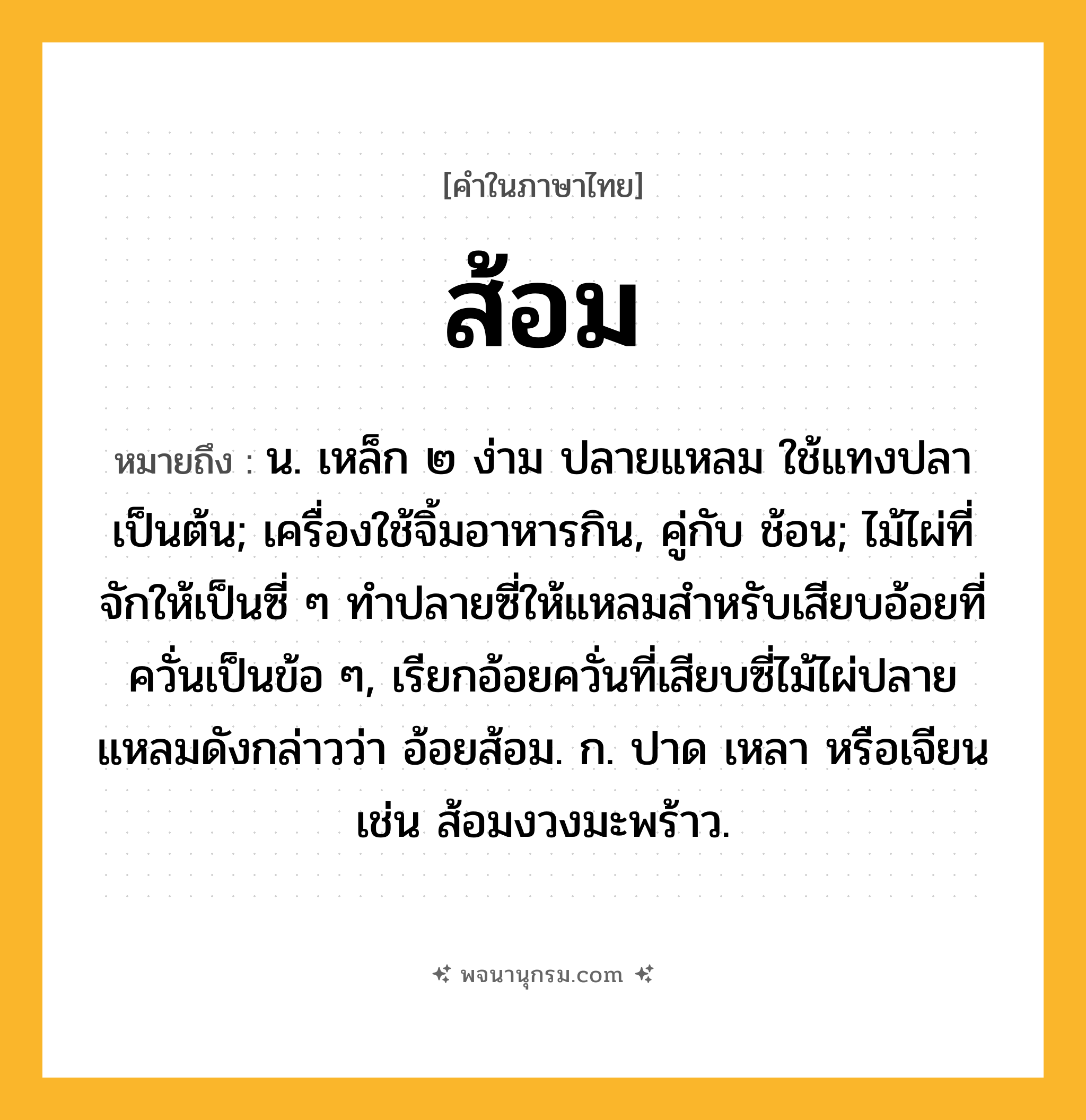 ส้อม ความหมาย หมายถึงอะไร?, คำในภาษาไทย ส้อม หมายถึง น. เหล็ก ๒ ง่าม ปลายแหลม ใช้แทงปลาเป็นต้น; เครื่องใช้จิ้มอาหารกิน, คู่กับ ช้อน; ไม้ไผ่ที่จักให้เป็นซี่ ๆ ทำปลายซี่ให้แหลมสำหรับเสียบอ้อยที่ควั่นเป็นข้อ ๆ, เรียกอ้อยควั่นที่เสียบซี่ไม้ไผ่ปลายแหลมดังกล่าวว่า อ้อยส้อม. ก. ปาด เหลา หรือเจียน เช่น ส้อมงวงมะพร้าว.