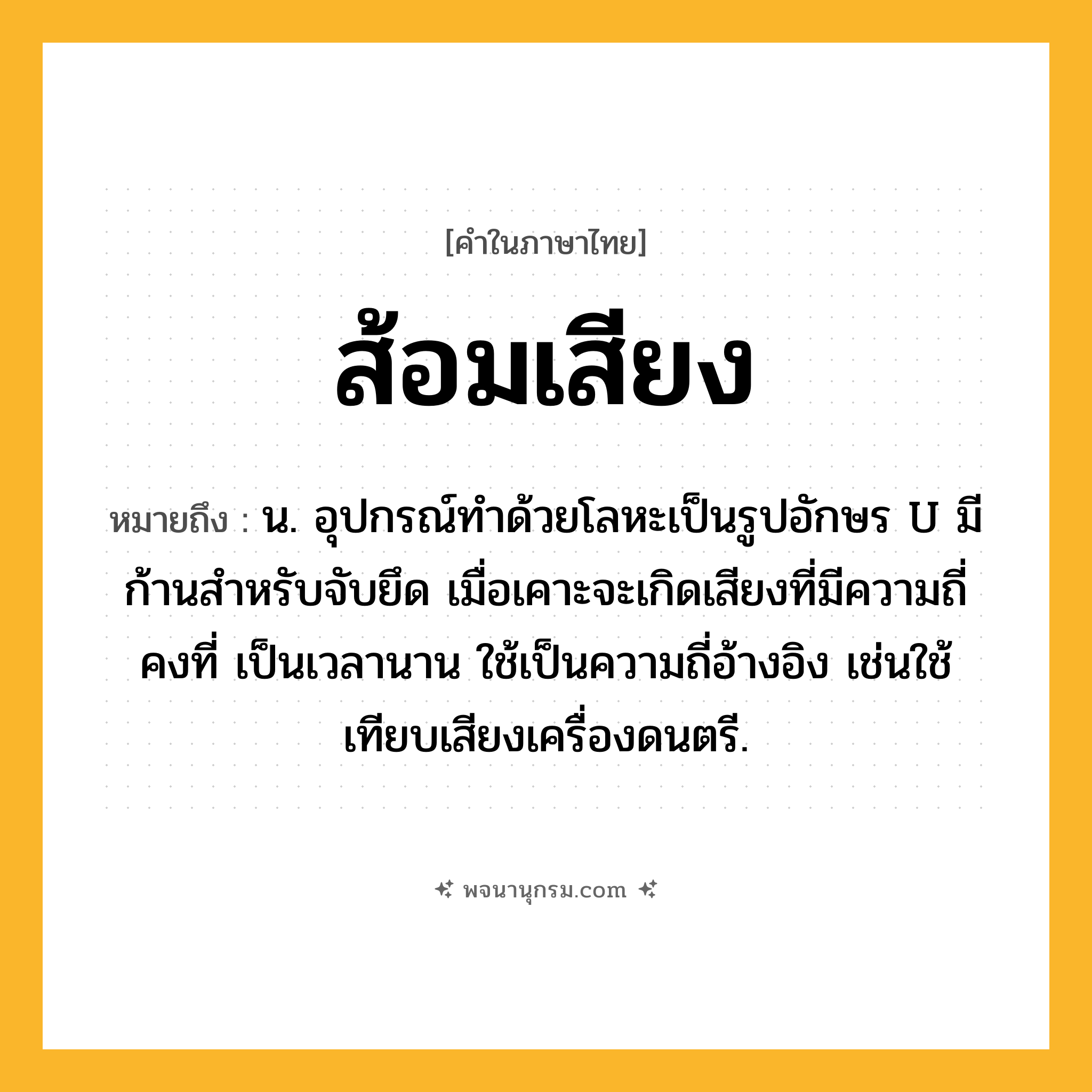 ส้อมเสียง ความหมาย หมายถึงอะไร?, คำในภาษาไทย ส้อมเสียง หมายถึง น. อุปกรณ์ทำด้วยโลหะเป็นรูปอักษร U มีก้านสำหรับจับยึด เมื่อเคาะจะเกิดเสียงที่มีความถี่คงที่ เป็นเวลานาน ใช้เป็นความถี่อ้างอิง เช่นใช้เทียบเสียงเครื่องดนตรี.