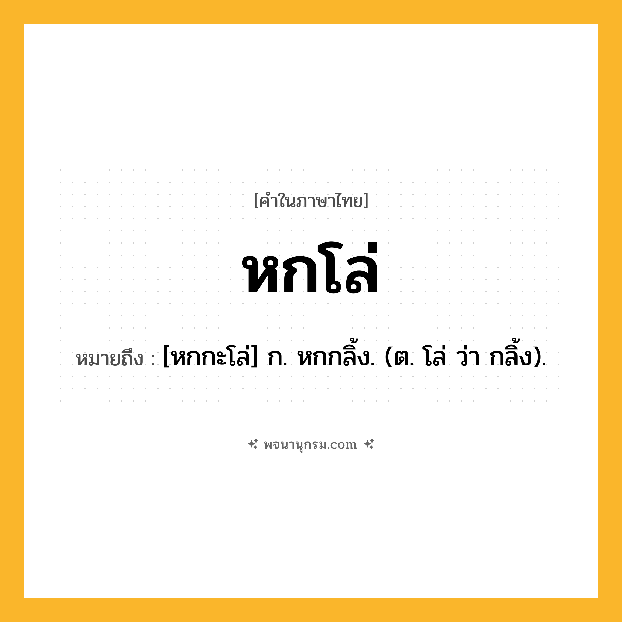 หกโล่ ความหมาย หมายถึงอะไร?, คำในภาษาไทย หกโล่ หมายถึง [หกกะโล่] ก. หกกลิ้ง. (ต. โล่ ว่า กลิ้ง).