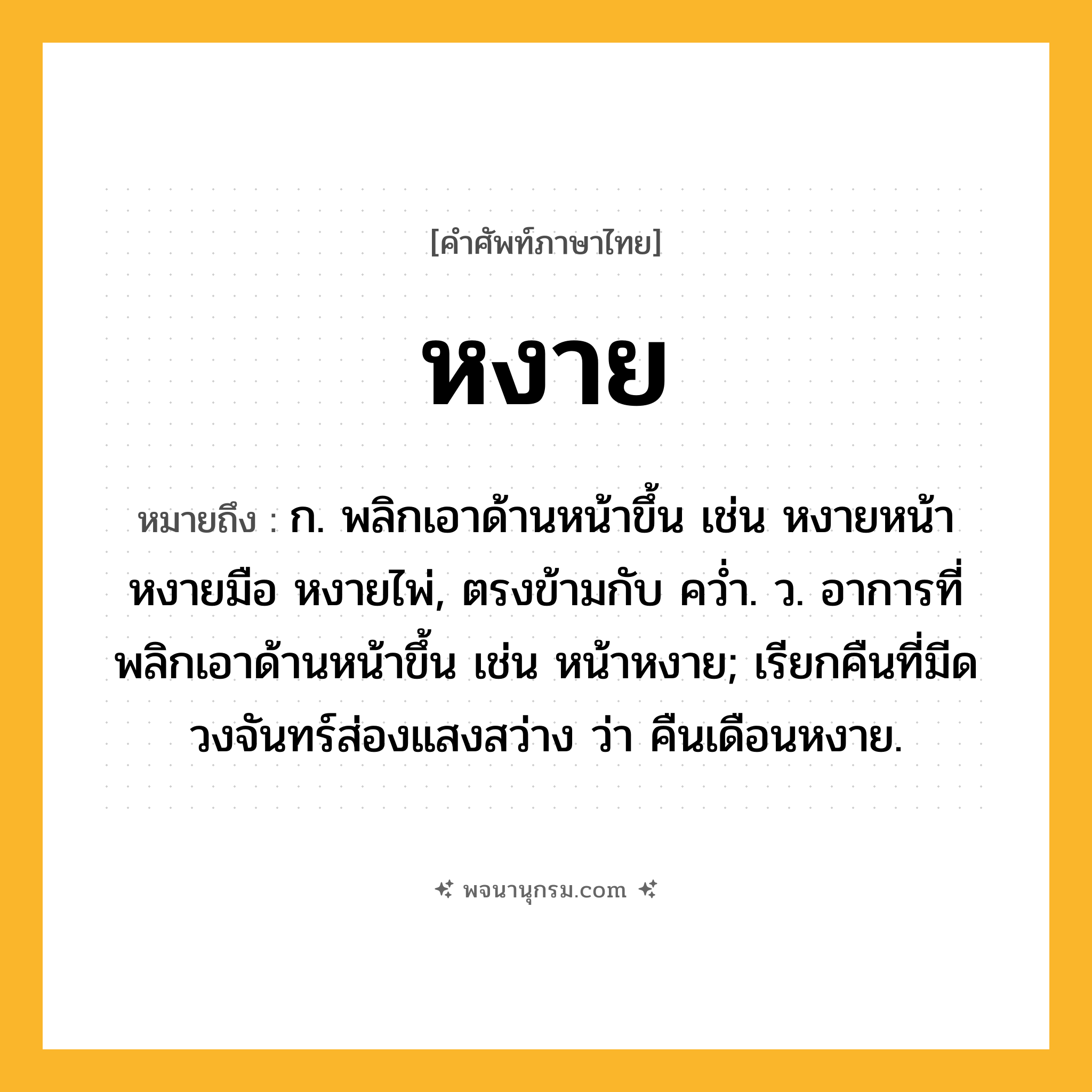 หงาย ความหมาย หมายถึงอะไร?, คำในภาษาไทย หงาย หมายถึง ก. พลิกเอาด้านหน้าขึ้น เช่น หงายหน้า หงายมือ หงายไพ่, ตรงข้ามกับ ควํ่า. ว. อาการที่พลิกเอาด้านหน้าขึ้น เช่น หน้าหงาย; เรียกคืนที่มีดวงจันทร์ส่องแสงสว่าง ว่า คืนเดือนหงาย.