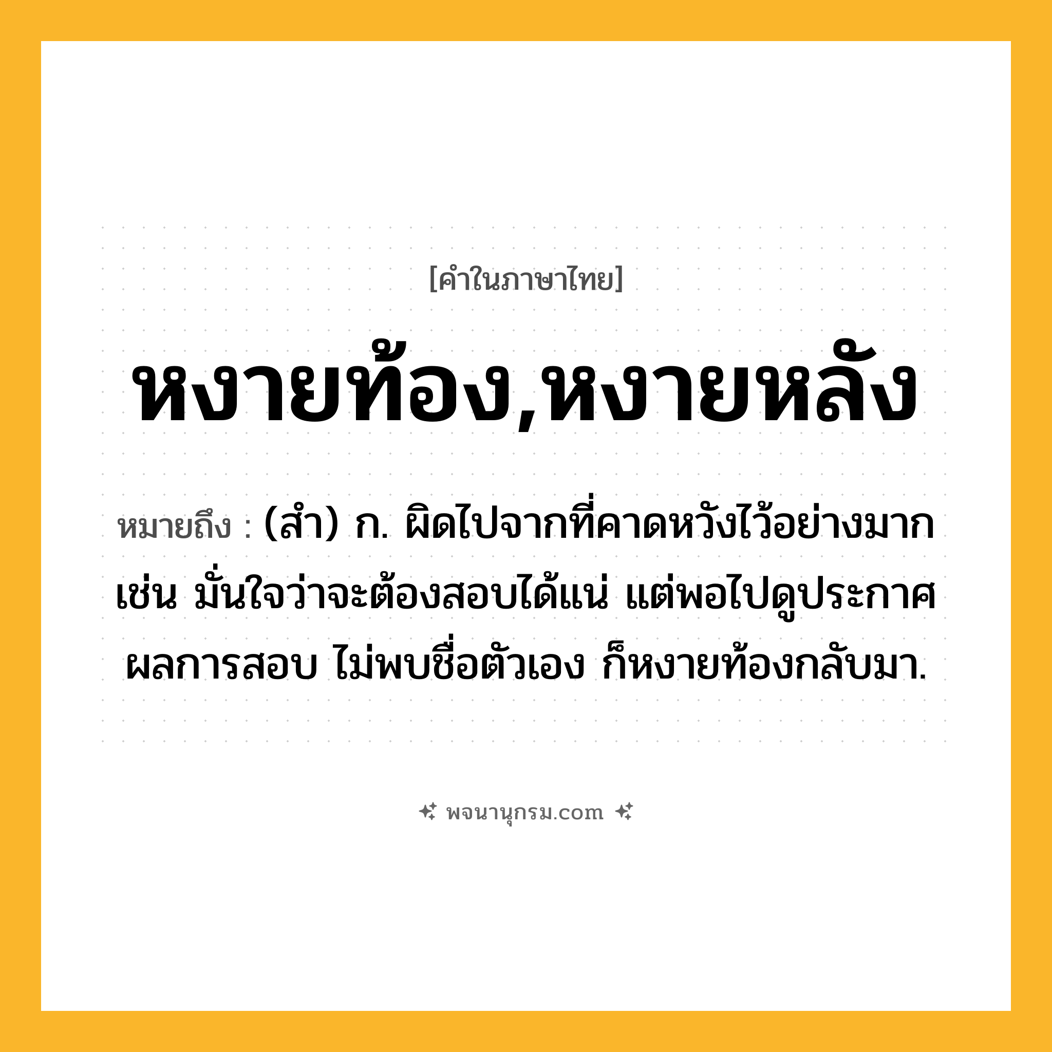 หงายท้อง,หงายหลัง ความหมาย หมายถึงอะไร?, คำในภาษาไทย หงายท้อง,หงายหลัง หมายถึง (สำ) ก. ผิดไปจากที่คาดหวังไว้อย่างมาก เช่น มั่นใจว่าจะต้องสอบได้แน่ แต่พอไปดูประกาศผลการสอบ ไม่พบชื่อตัวเอง ก็หงายท้องกลับมา.
