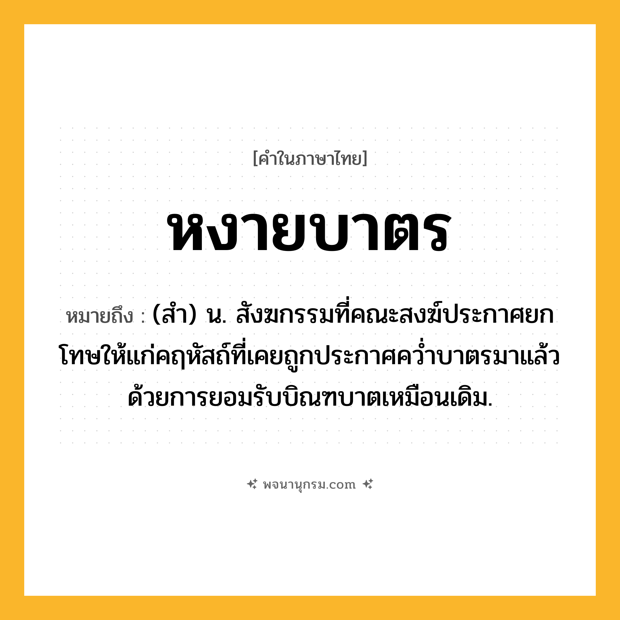 หงายบาตร ความหมาย หมายถึงอะไร?, คำในภาษาไทย หงายบาตร หมายถึง (สำ) น. สังฆกรรมที่คณะสงฆ์ประกาศยกโทษให้แก่คฤหัสถ์ที่เคยถูกประกาศคว่ำบาตรมาแล้ว ด้วยการยอมรับบิณฑบาตเหมือนเดิม.