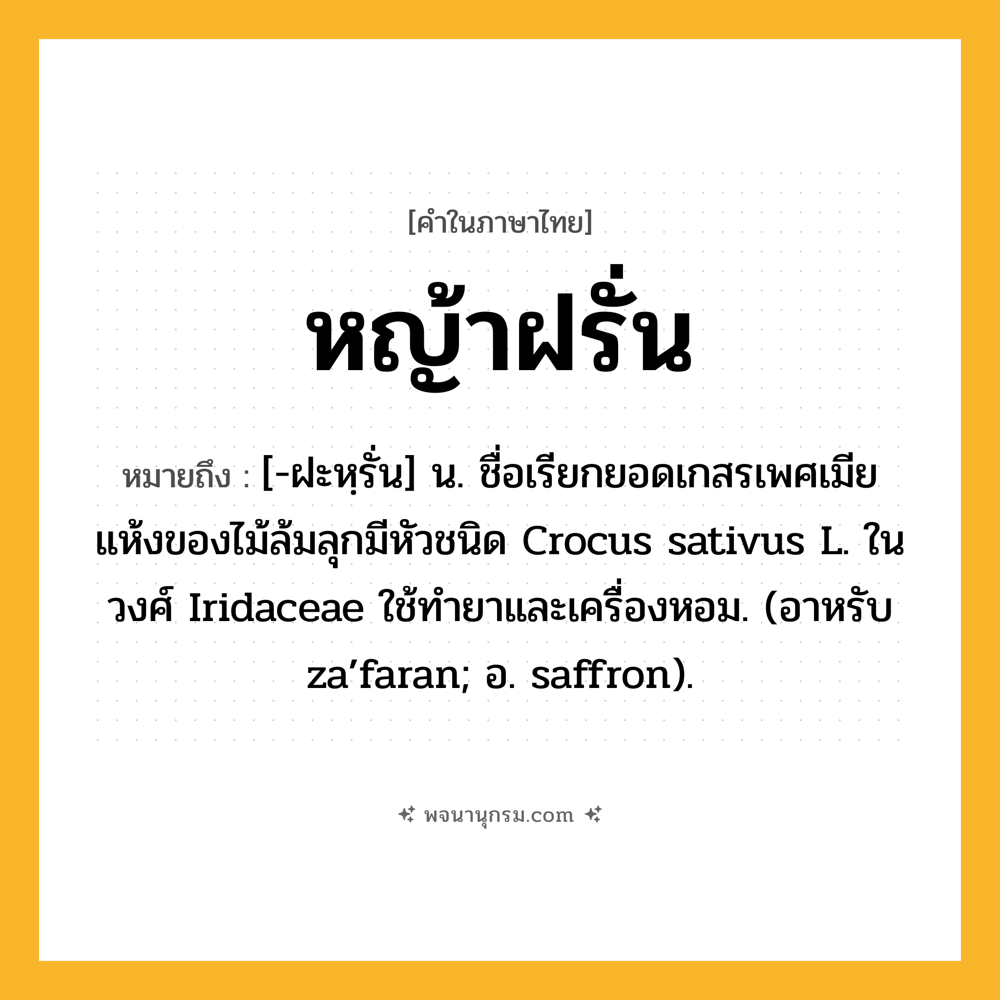 หญ้าฝรั่น ความหมาย หมายถึงอะไร?, คำในภาษาไทย หญ้าฝรั่น หมายถึง [-ฝะหฺรั่น] น. ชื่อเรียกยอดเกสรเพศเมียแห้งของไม้ล้มลุกมีหัวชนิด Crocus sativus L. ในวงศ์ Iridaceae ใช้ทํายาและเครื่องหอม. (อาหรับ za’faran; อ. saffron).