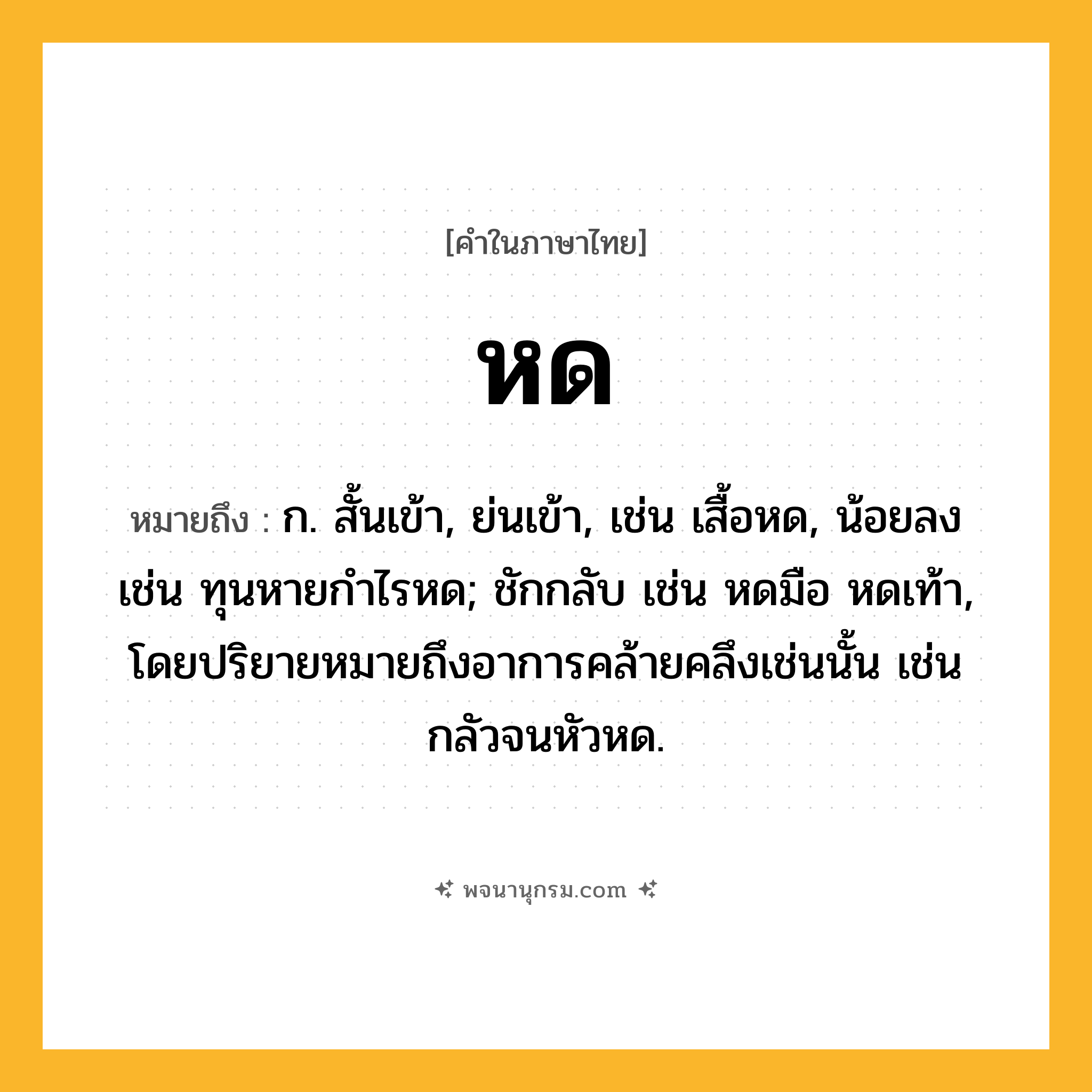 หด ความหมาย หมายถึงอะไร?, คำในภาษาไทย หด หมายถึง ก. สั้นเข้า, ย่นเข้า, เช่น เสื้อหด, น้อยลง เช่น ทุนหายกำไรหด; ชักกลับ เช่น หดมือ หดเท้า, โดยปริยายหมายถึงอาการคล้ายคลึงเช่นนั้น เช่น กลัวจนหัวหด.