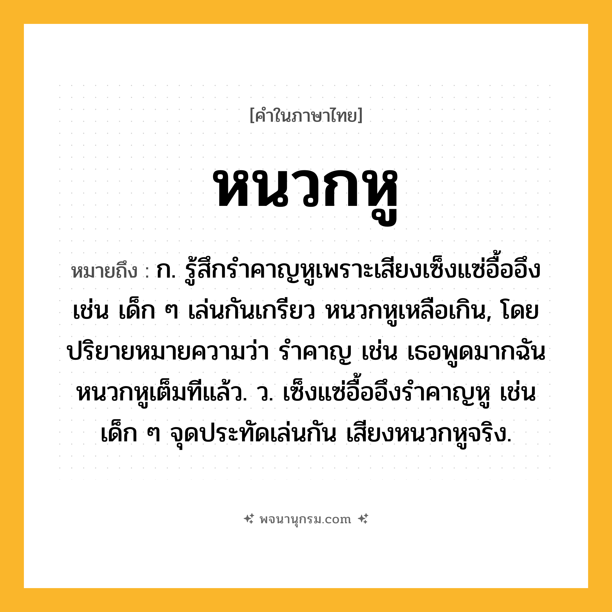 หนวกหู ความหมาย หมายถึงอะไร?, คำในภาษาไทย หนวกหู หมายถึง ก. รู้สึกรำคาญหูเพราะเสียงเซ็งแซ่อื้ออึง เช่น เด็ก ๆ เล่นกันเกรียว หนวกหูเหลือเกิน, โดยปริยายหมายความว่า รำคาญ เช่น เธอพูดมากฉันหนวกหูเต็มทีแล้ว. ว. เซ็งแซ่อื้ออึงรําคาญหู เช่น เด็ก ๆ จุดประทัดเล่นกัน เสียงหนวกหูจริง.