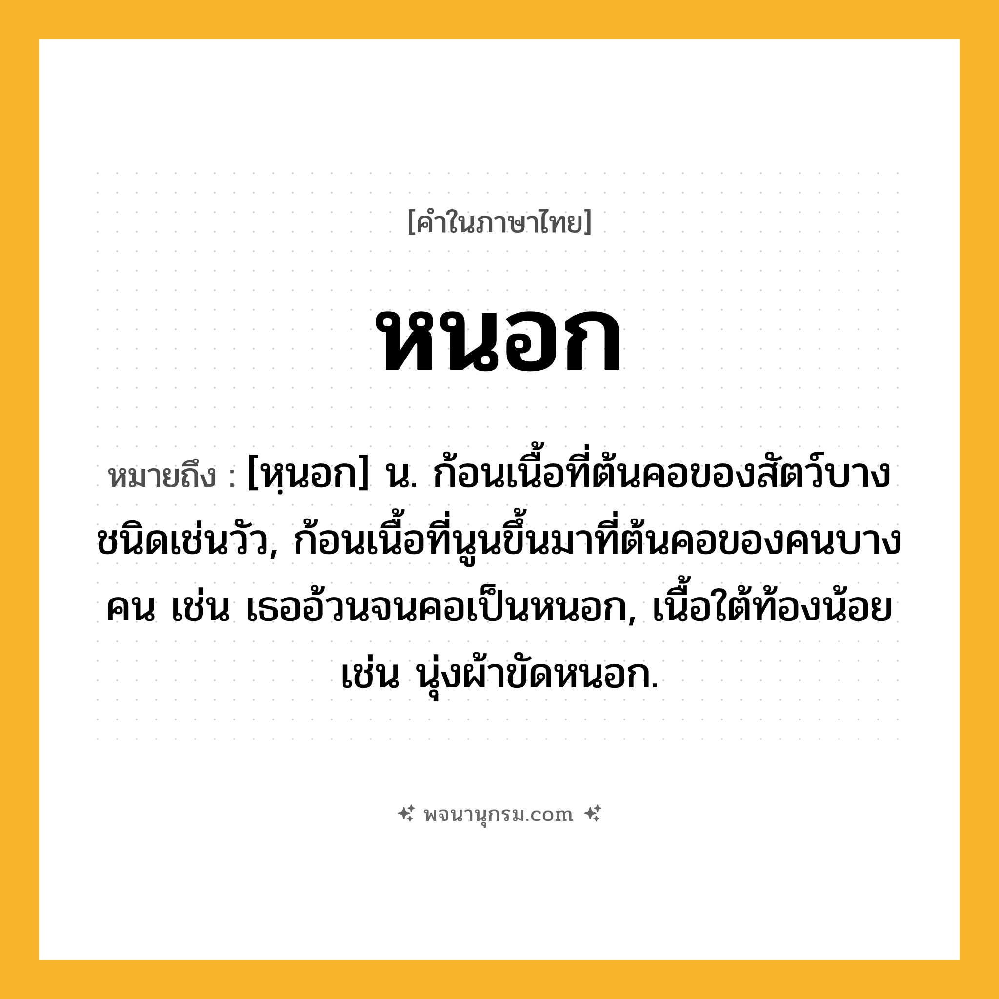 หนอก ความหมาย หมายถึงอะไร?, คำในภาษาไทย หนอก หมายถึง [หฺนอก] น. ก้อนเนื้อที่ต้นคอของสัตว์บางชนิดเช่นวัว, ก้อนเนื้อที่นูนขึ้นมาที่ต้นคอของคนบางคน เช่น เธออ้วนจนคอเป็นหนอก, เนื้อใต้ท้องน้อย เช่น นุ่งผ้าขัดหนอก.