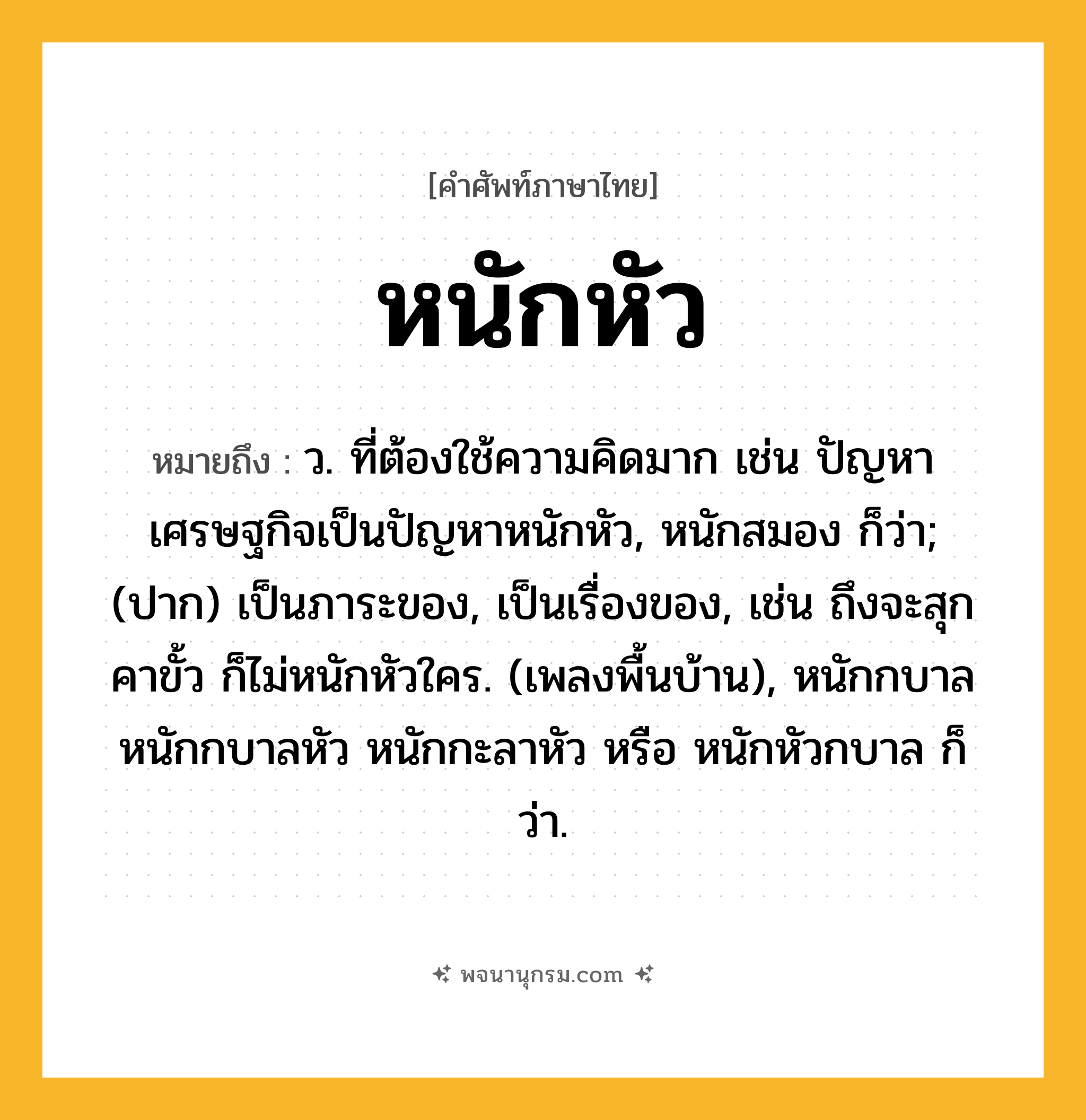 หนักหัว ความหมาย หมายถึงอะไร?, คำในภาษาไทย หนักหัว หมายถึง ว. ที่ต้องใช้ความคิดมาก เช่น ปัญหาเศรษฐกิจเป็นปัญหาหนักหัว, หนักสมอง ก็ว่า; (ปาก) เป็นภาระของ, เป็นเรื่องของ, เช่น ถึงจะสุกคาขั้ว ก็ไม่หนักหัวใคร. (เพลงพื้นบ้าน), หนักกบาล หนักกบาลหัว หนักกะลาหัว หรือ หนักหัวกบาล ก็ว่า.