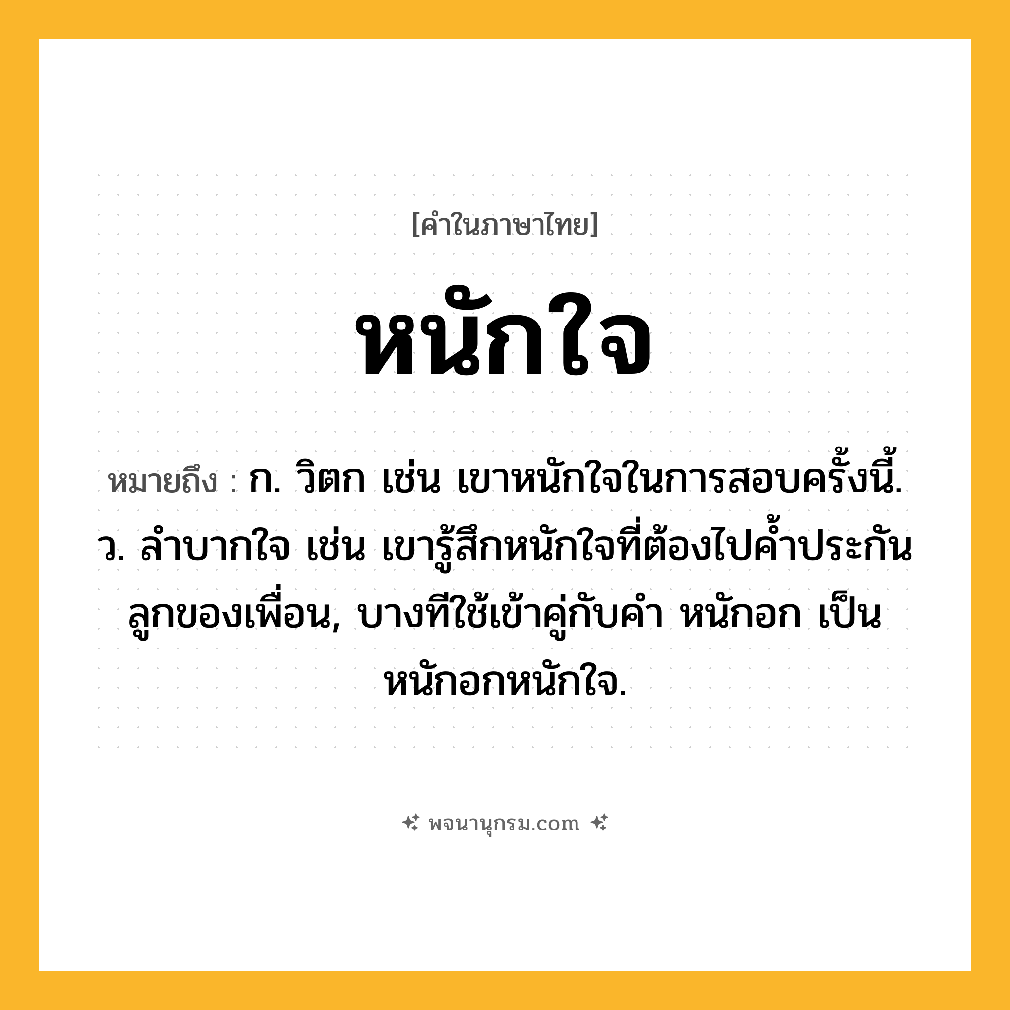 หนักใจ ความหมาย หมายถึงอะไร?, คำในภาษาไทย หนักใจ หมายถึง ก. วิตก เช่น เขาหนักใจในการสอบครั้งนี้. ว. ลําบากใจ เช่น เขารู้สึกหนักใจที่ต้องไปค้ำประกันลูกของเพื่อน, บางทีใช้เข้าคู่กับคำ หนักอก เป็น หนักอกหนักใจ.