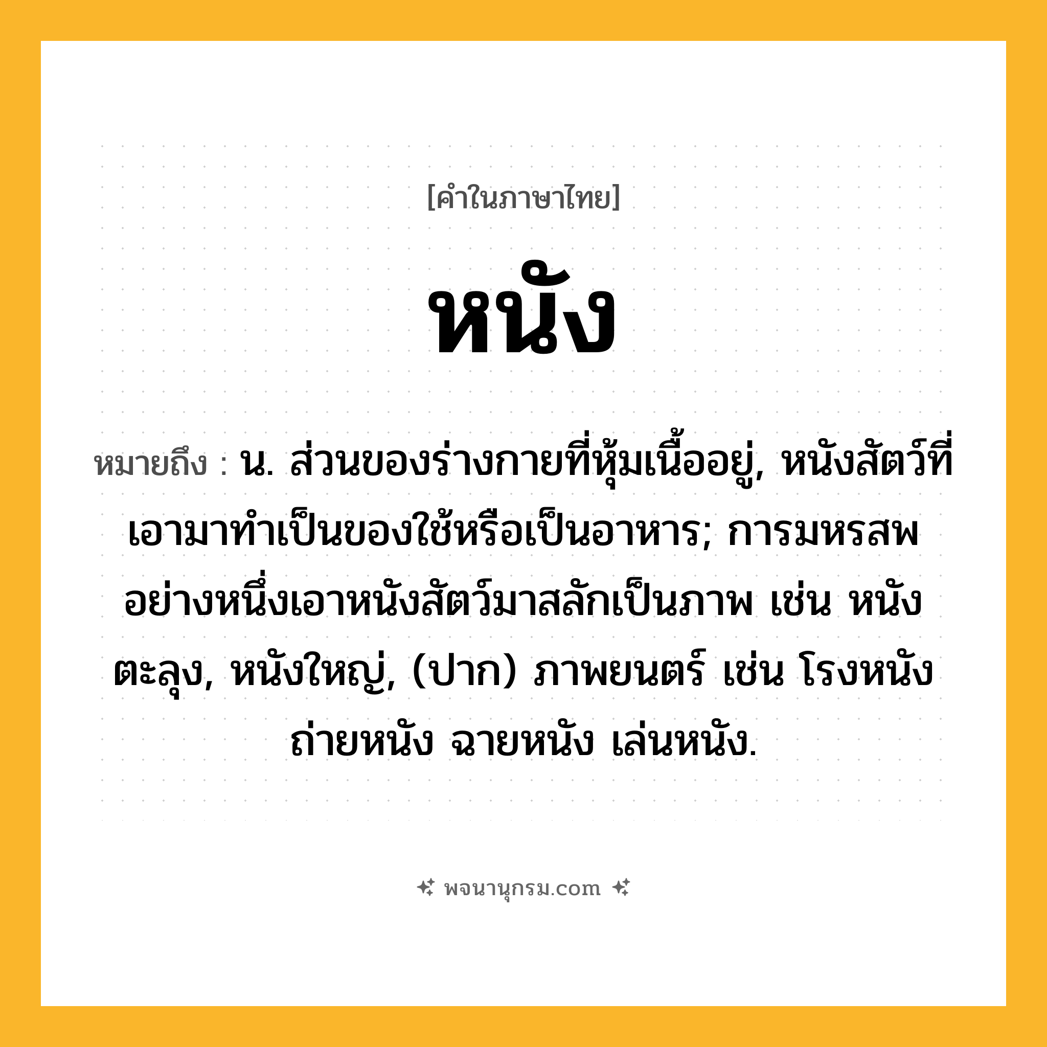 หนัง ความหมาย หมายถึงอะไร?, คำในภาษาไทย หนัง หมายถึง น. ส่วนของร่างกายที่หุ้มเนื้ออยู่, หนังสัตว์ที่เอามาทําเป็นของใช้หรือเป็นอาหาร; การมหรสพอย่างหนึ่งเอาหนังสัตว์มาสลักเป็นภาพ เช่น หนังตะลุง, หนังใหญ่, (ปาก) ภาพยนตร์ เช่น โรงหนัง ถ่ายหนัง ฉายหนัง เล่นหนัง.