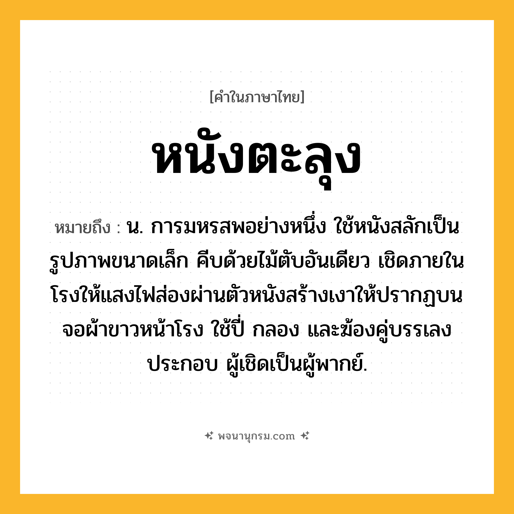 หนังตะลุง ความหมาย หมายถึงอะไร?, คำในภาษาไทย หนังตะลุง หมายถึง น. การมหรสพอย่างหนึ่ง ใช้หนังสลักเป็นรูปภาพขนาดเล็ก คีบด้วยไม้ตับอันเดียว เชิดภายในโรงให้แสงไฟส่องผ่านตัวหนังสร้างเงาให้ปรากฏบนจอผ้าขาวหน้าโรง ใช้ปี่ กลอง และฆ้องคู่บรรเลงประกอบ ผู้เชิดเป็นผู้พากย์.