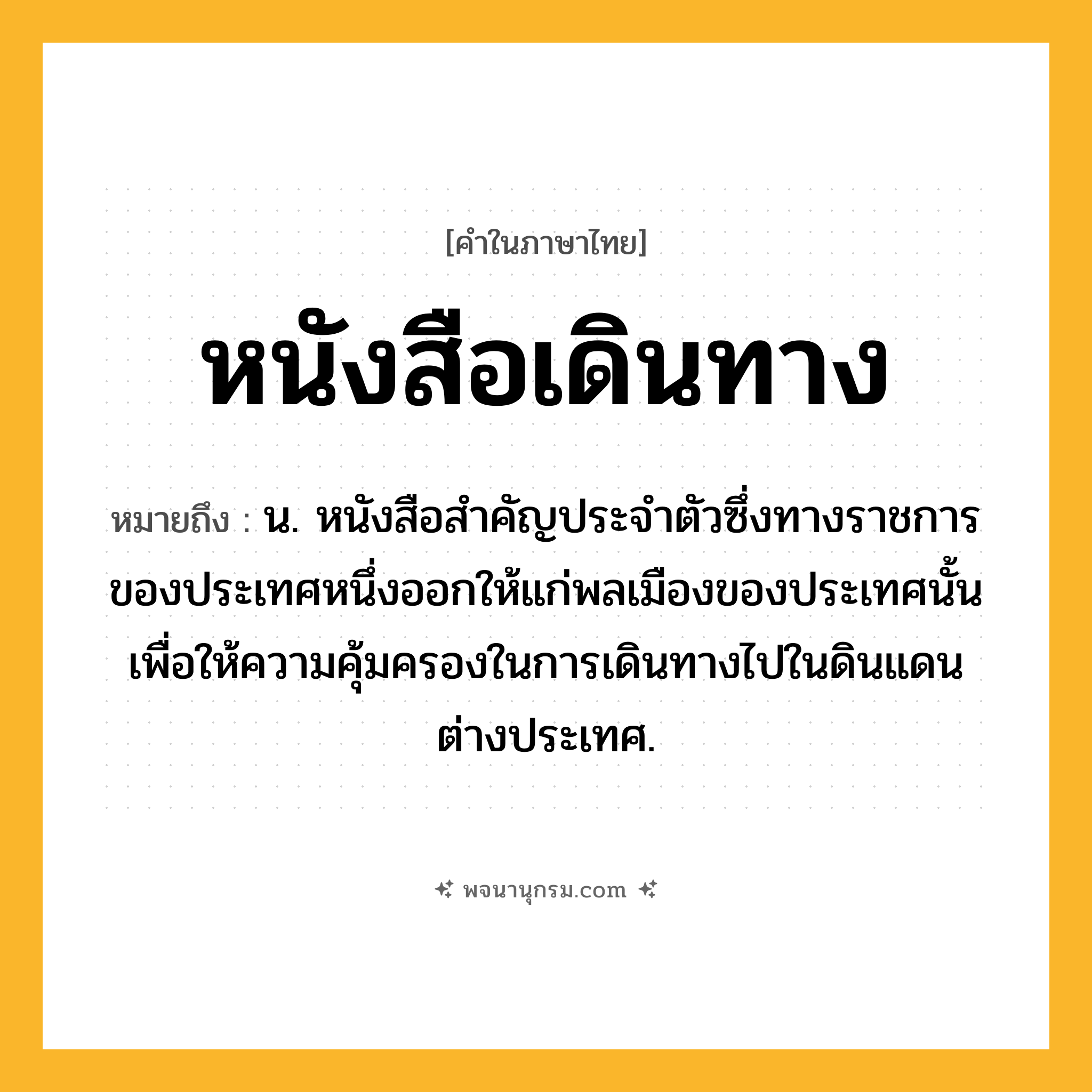 หนังสือเดินทาง ความหมาย หมายถึงอะไร?, คำในภาษาไทย หนังสือเดินทาง หมายถึง น. หนังสือสําคัญประจําตัวซึ่งทางราชการของประเทศหนึ่งออกให้แก่พลเมืองของประเทศนั้น เพื่อให้ความคุ้มครองในการเดินทางไปในดินแดนต่างประเทศ.