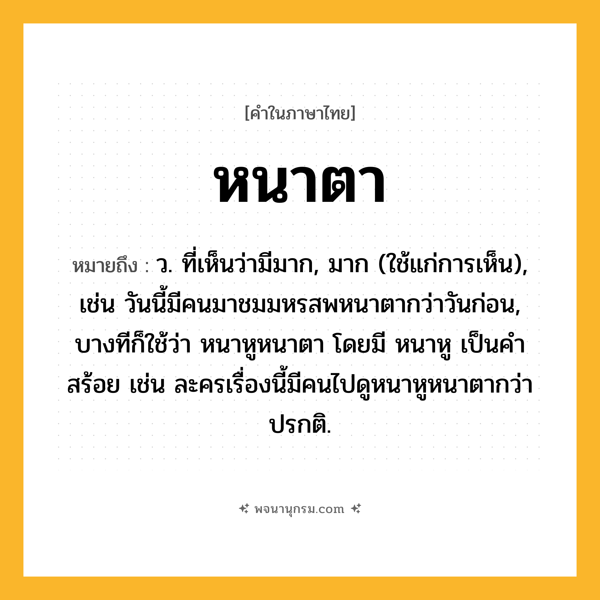 หนาตา ความหมาย หมายถึงอะไร?, คำในภาษาไทย หนาตา หมายถึง ว. ที่เห็นว่ามีมาก, มาก (ใช้แก่การเห็น), เช่น วันนี้มีคนมาชมมหรสพหนาตากว่าวันก่อน, บางทีก็ใช้ว่า หนาหูหนาตา โดยมี หนาหู เป็นคำสร้อย เช่น ละครเรื่องนี้มีคนไปดูหนาหูหนาตากว่าปรกติ.