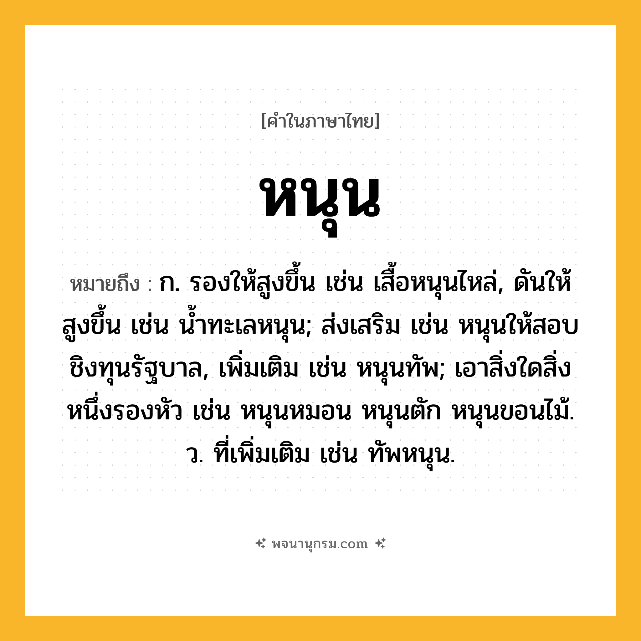 หนุน ความหมาย หมายถึงอะไร?, คำในภาษาไทย หนุน หมายถึง ก. รองให้สูงขึ้น เช่น เสื้อหนุนไหล่, ดันให้สูงขึ้น เช่น น้ำทะเลหนุน; ส่งเสริม เช่น หนุนให้สอบชิงทุนรัฐบาล, เพิ่มเติม เช่น หนุนทัพ; เอาสิ่งใดสิ่งหนึ่งรองหัว เช่น หนุนหมอน หนุนตัก หนุนขอนไม้. ว. ที่เพิ่มเติม เช่น ทัพหนุน.
