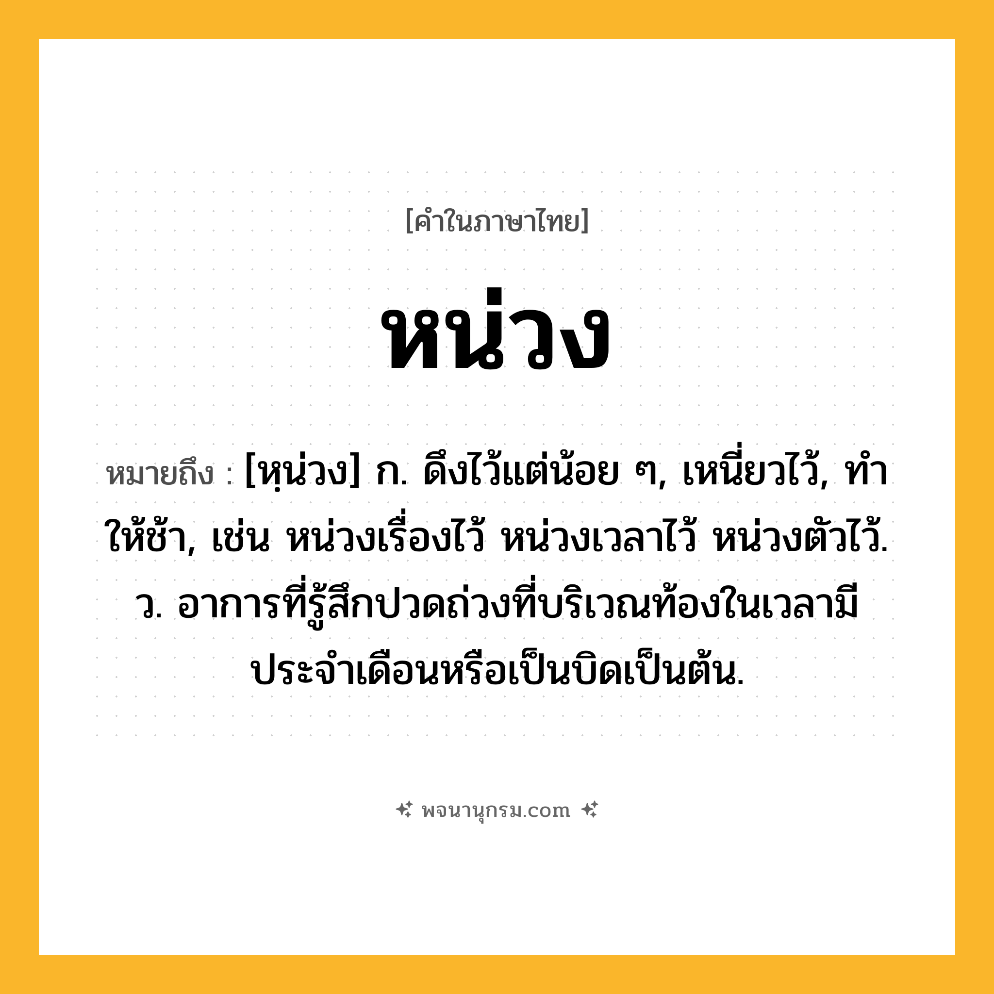 หน่วง ความหมาย หมายถึงอะไร?, คำในภาษาไทย หน่วง หมายถึง [หฺน่วง] ก. ดึงไว้แต่น้อย ๆ, เหนี่ยวไว้, ทําให้ช้า, เช่น หน่วงเรื่องไว้ หน่วงเวลาไว้ หน่วงตัวไว้. ว. อาการที่รู้สึกปวดถ่วงที่บริเวณท้องในเวลามีประจำเดือนหรือเป็นบิดเป็นต้น.