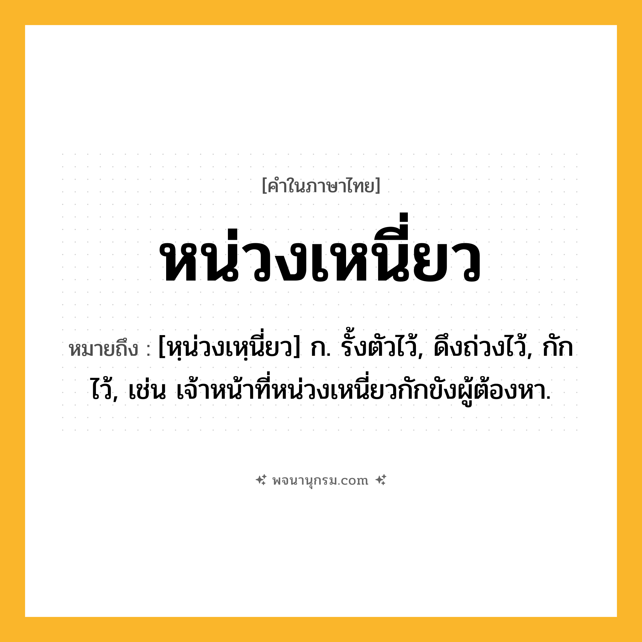 หน่วงเหนี่ยว ความหมาย หมายถึงอะไร?, คำในภาษาไทย หน่วงเหนี่ยว หมายถึง [หฺน่วงเหฺนี่ยว] ก. รั้งตัวไว้, ดึงถ่วงไว้, กักไว้, เช่น เจ้าหน้าที่หน่วงเหนี่ยวกักขังผู้ต้องหา.