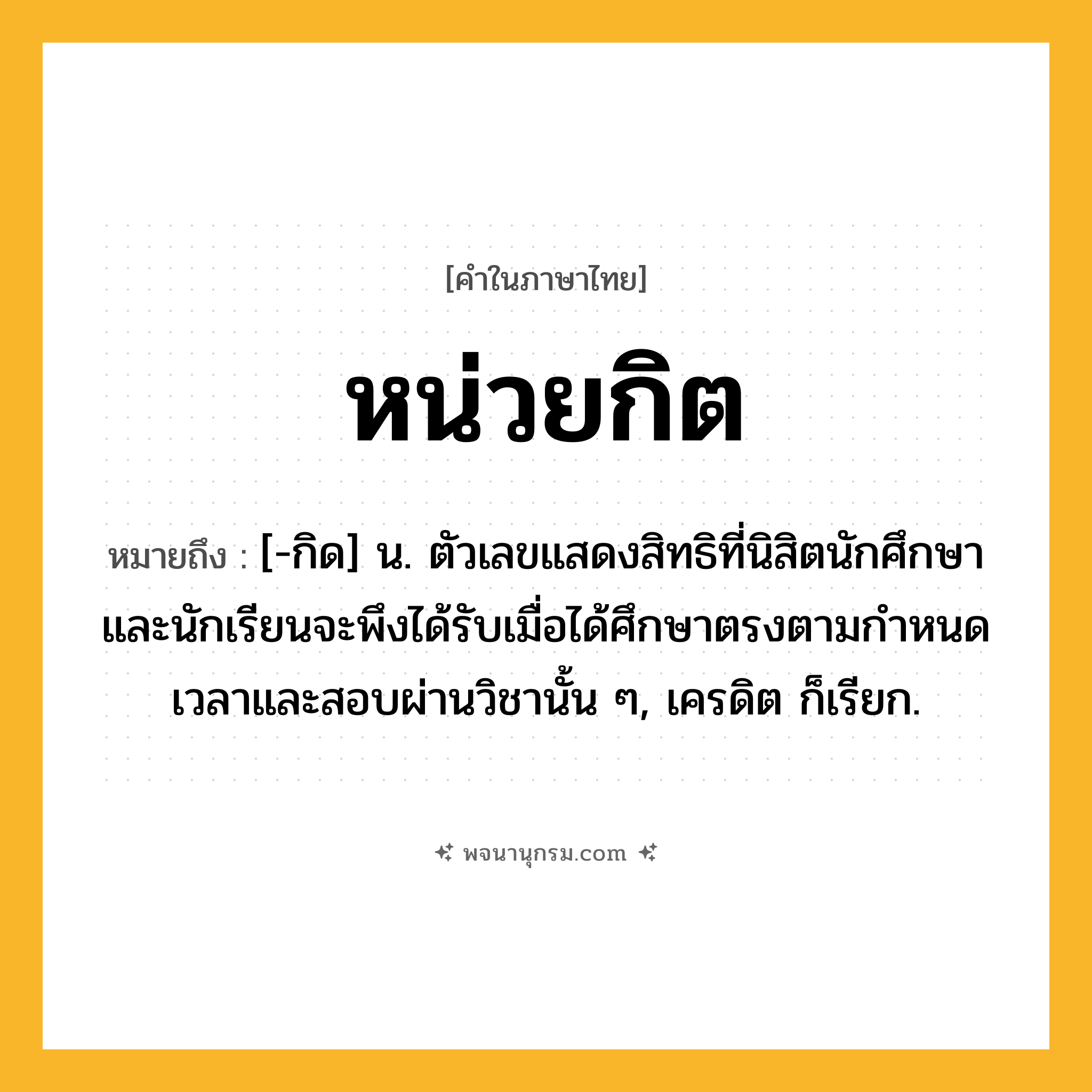 หน่วยกิต ความหมาย หมายถึงอะไร?, คำในภาษาไทย หน่วยกิต หมายถึง [-กิด] น. ตัวเลขแสดงสิทธิที่นิสิตนักศึกษาและนักเรียนจะพึงได้รับเมื่อได้ศึกษาตรงตามกําหนดเวลาและสอบผ่านวิชานั้น ๆ, เครดิต ก็เรียก.