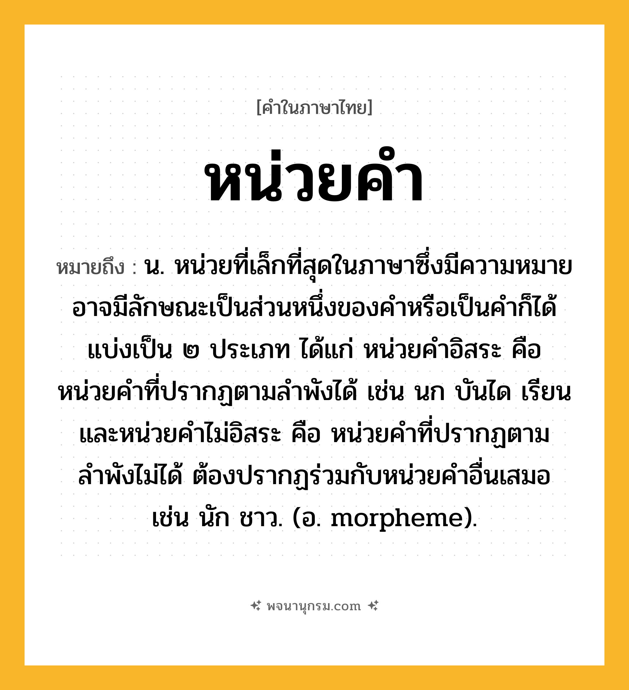 หน่วยคำ ความหมาย หมายถึงอะไร?, คำในภาษาไทย หน่วยคำ หมายถึง น. หน่วยที่เล็กที่สุดในภาษาซึ่งมีความหมาย อาจมีลักษณะเป็นส่วนหนึ่งของคำหรือเป็นคำก็ได้ แบ่งเป็น ๒ ประเภท ได้แก่ หน่วยคำอิสระ คือ หน่วยคำที่ปรากฏตามลำพังได้ เช่น นก บันได เรียน และหน่วยคำไม่อิสระ คือ หน่วยคำที่ปรากฏตามลำพังไม่ได้ ต้องปรากฏร่วมกับหน่วยคำอื่นเสมอ เช่น นัก ชาว. (อ. morpheme).
