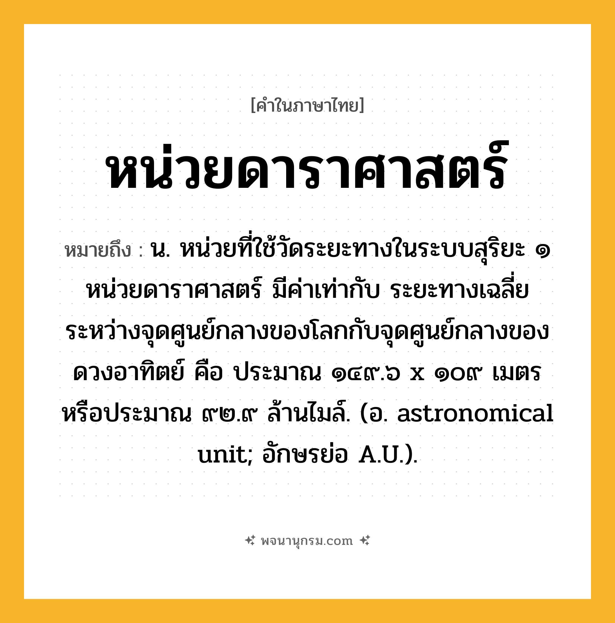 หน่วยดาราศาสตร์ ความหมาย หมายถึงอะไร?, คำในภาษาไทย หน่วยดาราศาสตร์ หมายถึง น. หน่วยที่ใช้วัดระยะทางในระบบสุริยะ ๑ หน่วยดาราศาสตร์ มีค่าเท่ากับ ระยะทางเฉลี่ยระหว่างจุดศูนย์กลางของโลกกับจุดศูนย์กลางของดวงอาทิตย์ คือ ประมาณ ๑๔๙.๖ x ๑๐๙ เมตร หรือประมาณ ๙๒.๙ ล้านไมล์. (อ. astronomical unit; อักษรย่อ A.U.).