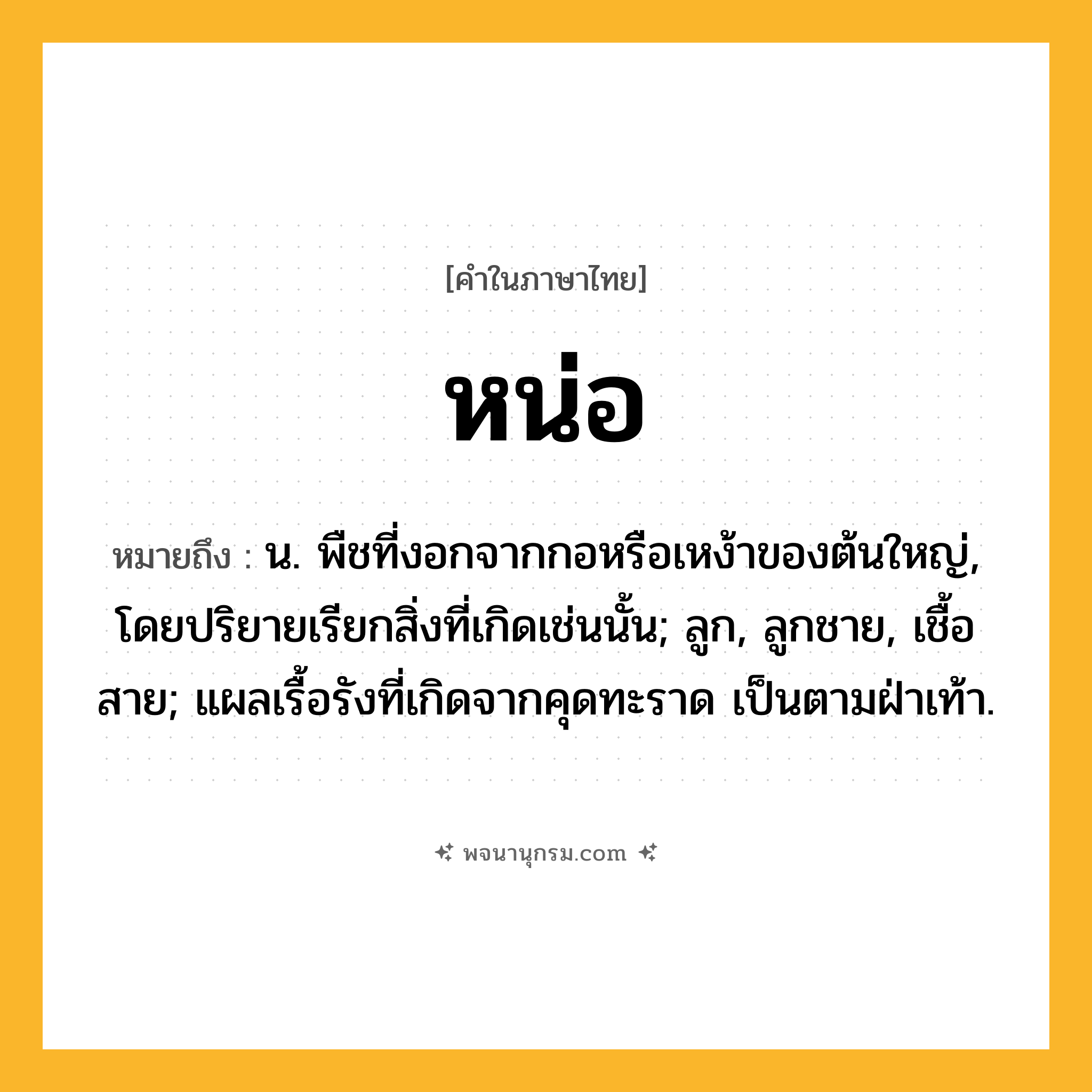 หน่อ ความหมาย หมายถึงอะไร?, คำในภาษาไทย หน่อ หมายถึง น. พืชที่งอกจากกอหรือเหง้าของต้นใหญ่, โดยปริยายเรียกสิ่งที่เกิดเช่นนั้น; ลูก, ลูกชาย, เชื้อสาย; แผลเรื้อรังที่เกิดจากคุดทะราด เป็นตามฝ่าเท้า.