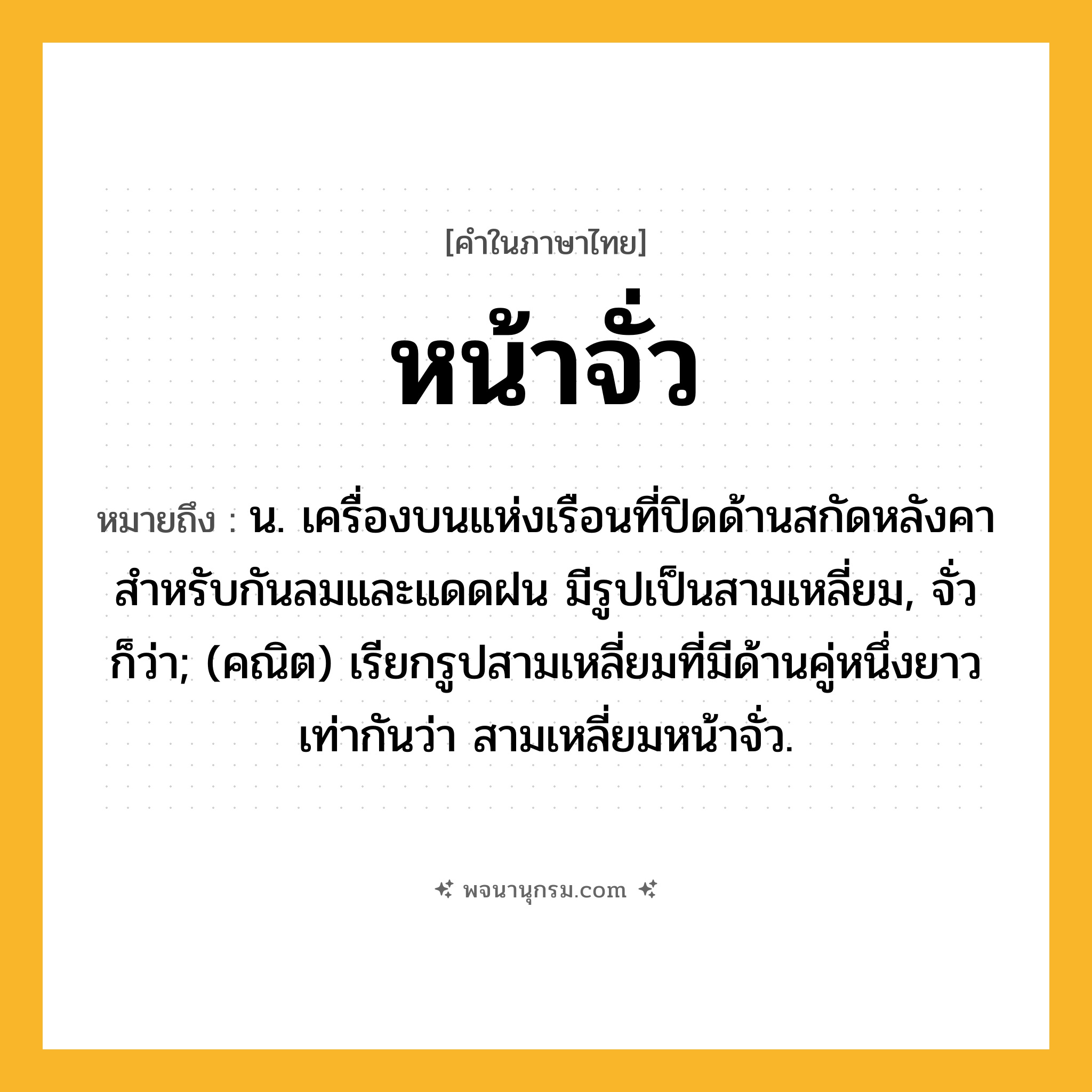 หน้าจั่ว ความหมาย หมายถึงอะไร?, คำในภาษาไทย หน้าจั่ว หมายถึง น. เครื่องบนแห่งเรือนที่ปิดด้านสกัดหลังคา สําหรับกันลมและแดดฝน มีรูปเป็นสามเหลี่ยม, จั่ว ก็ว่า; (คณิต) เรียกรูปสามเหลี่ยมที่มีด้านคู่หนึ่งยาวเท่ากันว่า สามเหลี่ยมหน้าจั่ว.